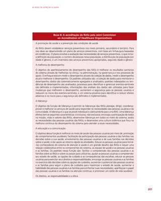 AS REDES DE ATENÇÃO À SAÚDE
201
Boxe 8: A acreditação de RASs pela Joint Commision
on Accreditation of Healthcare Organizations
A promoção da saúde e a prevenção das condições de saúde
As RASs devem estabelecer serviços preventivos nos níveis primário, secundário e terciário. Para
isso deve ser desenvolvido um plano de serviços preventivos, com base em linhas-guia baseadas
em evidências. O plano envolve a avaliação das necessidades de serviços preventivos, o que inclui:
a definição da população; o número de pessoas nessa população; a distribuição da população por
idade e gênero; e um inventário dos serviços preventivos apropriados, segundo idade e gênero.
A melhoria do desempenho
O objetivo do aperfeiçoamento do desempenho das RASs é melhorar os resultados sanitários
do sistema através de melhorias na clínica, na administração, na governança e nos processos de
apoio. O enfoque está em medir o desempenho através da coleção de dados, medir o desempenho
atual e melhorar o desempenho. Os padrões utilizados são: a coleção de dados para monitorar o
desempenho; dados são sistematicamente agregados e analisados; padrões indesejados ou ten-
dências de desempenho são analisados; processos para identificar e gerenciar eventos-sentinela
são definidos e implementados; informações das análises dos dados são utilizadas para fazer
mudanças que melhorem o desempenho, aumentem a segurança para as pessoas usuárias e
reduzam os riscos dos eventos-sentinela; e um sistema proativo para identificar e reduzir efeitos
adversos e os riscos para a segurança são definidos e implementados.
A liderança
O objetivo da função de liderança é permitir às lideranças das RASs planejar, dirigir, coordenar,
prover e melhorar os serviços de saúde para responder às necessidades das pessoas usuárias e da
comunidade. A liderança é o que se provê individual e coletivamente para uma RAS. Uma liderança
efetiva tem as seguintes características: é inclusiva, não exclusiva; encoraja a participação de todos
na missão, visão e valores das RASs; desenvolve lideranças em todos os níveis do sistema; avalia
as necessidades das pessoas usuárias das RASs; e desenvolve uma cultura sistêmica que foca na
melhoria contínua do desempenho do sistema para atender a essas necessidades.
A educação e a comunicação
O objetivo dessa função é melhorar os níveis de saúde das pessoas usuárias por meio de: promoção
de comportamentos saudáveis; facilitação da participação das pessoas usuárias e das famílias nas
decisões sobre a sua saúde; envolvimento das pessoas usuárias e de suas famílias nas decisões
sobre a saúde; e dar apoio ao retorno rápido às atividades. Educar as pessoas usuárias para torná-
-las conhecedoras do sistema de atenção à saúde é um grande desafio das RASs e requer uma
relação colaborativa entre os componentes do sistema, as equipe de saúde e as pessoas usuárias
e as famílias. Os padrões nessa função são: facilitar a compreensão das pessoas usuárias e as
famílias sobre as RASs e sobre os passos para utilizá-las; ajudar as pessoas usuárias a compreender
seu estado de saúde, as opções de cuidado e as consequências das escolhas; educar as pessoas
usuárias para exercitar seus direitos e responsabilidades; encorajar as pessoas usuárias e as famílias
no exercício das decisões sobre as opções de cuidados; aumentar o potencial das pessoas usuárias
e as famílias para seguir o plano de cuidados para maximizar o estado de saúde; aumentar a
habilidade das pessoas usuárias e as famílias para enfrentar suas necessidades; aperfeiçoar o papel
das pessoas usuárias e as famílias na atenção contínua; e promover um estilo de vida saudável.
Os direitos, as responsabilidades e a ética
 