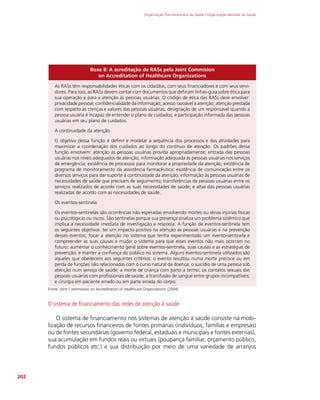 Organização Pan-Americana da Saúde / Organização Mundial da Saúde
202
Boxe 8: A acreditação de RASs pela Joint Commision
on Accreditation of Healthcare Organizations
As RASs têm responsabilidades éticas com os cidadãos, com seus financiadores e com seus servi-
dores. Para isso, as RASs devem contar com documentos que definam linhas-guia sobre ética para
sua operação e para a atenção às pessoas usuárias. O código de ética das RASs deve envolver:
privacidade pessoal; confidencialidade da informação; acesso razoável à atenção; atenção prestada
com respeito às crenças e valores das pessoas usuárias; designação de um responsável quando a
pessoa usuária é incapaz de entender o plano de cuidados; e participação informada das pessoas
usuárias em seu plano de cuidados.
A continuidade da atenção
O objetivo dessa função é definir e modelar a sequência dos processos e das atividades para
maximizar a coordenação dos cuidados ao longo do contínuo de atenção. Os padrões dessa
função envolvem: atenção às pessoas usuárias provida apropriadamente; entrada das pessoas
usuárias nos níveis adequados de atenção; informação adequada às pessoas usuárias nos serviços
de emergência; existência de processos para monitorar a propriedade da atenção; existência de
programa de monitoramento da assistência farmacêutica; existência de comunicação entre os
diversos serviços para dar suporte à continuidade da atenção; informação às pessoas usuárias de
necessidades de saúde que precisam de seguimento; transferências de pessoas usuárias entre os
serviços realizados de acordo com as suas necessidades de saúde; e altas das pessoas usuárias
realizadas de acordo com as necessidades de saúde.
Os eventos-sentinela
Os eventos-sentinelas são ocorrências não esperadas envolvendo mortes ou sérias injúrias físicas
ou psicológicas ou riscos. São sentinelas porque sua presença sinaliza um problema sistêmico que
implica a necessidade imediata de investigação e resposta. A função de eventos-sentinela tem
os seguintes objetivos: ter um impacto positivo na atenção às pessoas usuárias e na prevenção
desses eventos; focar a atenção no sistema que tenha experimentado um evento-sentinela e
compreender as suas causas e mudar o sistema para que esses eventos não mais ocorram no
futuro; aumentar o conhecimento geral sobre eventos-sentinela, suas causas e as estratégias de
prevenção; e manter a confiança do público no sistema. Alguns eventos-sentinela utilizados são
aqueles que obedecem aos seguintes critérios: o evento resultou numa morte precoce ou em
perda de funções não relacionadas com o curso natural da doença; o suicídio de uma pessoa sob
atenção num serviço de saúde; a morte de criança com parto a termo; os contatos sexuais das
pessoas usuárias com profissionais de saúde; a transfusão de sangue entre grupos incompatíveis;
e cirurgia em paciente errado ou em parte errada do corpo.
Fonte: Joint Commission on Accreditation of Healthcare Organizations (2004)
O sistema de financiamento das redes de atenção à saúde
O sistema de financiamento nos sistemas de atenção à saúde consiste na mobi-
lização de recursos financeiros de fontes primárias (indivíduos, famílias e empresas)
ou de fontes secundárias (governo federal, estaduais e municipais e fontes externas),
sua acumulação em fundos reais ou virtuais (poupança familiar, orçamento público,
fundos públicos etc.) e sua distribuição por meio de uma variedade de arranjos
 