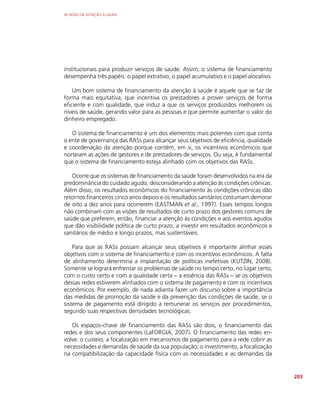 AS REDES DE ATENÇÃO À SAÚDE
203
institucionais para produzir serviços de saúde. Assim, o sistema de financiamento
desempenha três papéis: o papel extrativo, o papel acumulativo e o papel alocativo.
Um bom sistema de financiamento da atenção à saúde é aquele que se faz de
forma mais equitativa, que incentiva os prestadores a prover serviços de forma
eficiente e com qualidade, que induz a que os serviços produzidos melhorem os
níveis de saúde, gerando valor para as pessoas e que permite aumentar o valor do
dinheiro empregado.
O sistema de financiamento é um dos elementos mais potentes com que conta
o ente de governança das RASs para alcançar seus objetivos de eficiência, qualidade
e coordenação da atenção porque contém, em si, os incentivos econômicos que
norteiam as ações de gestores e de prestadores de serviços. Ou seja, é fundamental
que o sistema de financiamento esteja alinhado com os objetivos das RASs.
Ocorre que os sistemas de financiamento da saúde foram desenvolvidos na era da
predominância do cuidado agudo, desconsiderando a atenção às condições crônicas.
Além disso, os resultados econômicos do financiamento às condições crônicas dão
retornos financeiros cinco anos depois e os resultados sanitários costumam demorar
de oito a dez anos para ocorrerem (EASTMAN et al., 1997). Esses tempos longos
não combinam com as visões de resultados de curto prazo dos gestores comuns de
saúde que preferem, então, financiar a atenção às condições e aos eventos agudos
que dão visibilidade política de curto prazo, a investir em resultados econômicos e
sanitários de médio e longo prazos, mas sustentáveis.
Para que as RASs possam alcançar seus objetivos é importante alinhar esses
objetivos com o sistema de financiamento e com os incentivos econômicos. A falta
de alinhamento determina a implantação de políticas inefetivas (KUTZIN, 2008).
Somente se logrará enfrentar os problemas de saúde no tempo certo, no lugar certo,
com o custo certo e com a qualidade certa – a essência das RASs – se os objetivos
dessas redes estiverem alinhados com o sistema de pagamento e com os incentivos
econômicos. Por exemplo, de nada adianta fazer um discurso sobre a importância
das medidas de promoção da saúde e da prevenção das condições de saúde, se o
sistema de pagamento está dirigido a remunerar os serviços por procedimentos,
segundo suas respectivas densidades tecnológicas.
Os espaços-chave de financiamento das RASs são dois, o financiamento das
redes e dos seus componentes (LaFORGIA, 2007). O financiamento das redes en-
volve: o custeio, a focalização em mecanismos de pagamento para a rede cobrir as
necessidades e demandas de saúde da sua população; o investimento, a focalização
na compatibilização da capacidade física com as necessidades e as demandas da
 