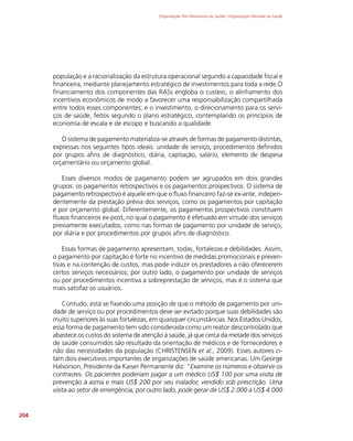 Organização Pan-Americana da Saúde / Organização Mundial da Saúde
204
população e a racionalização da estrutura operacional segundo a capacidade fiscal e
financeira, mediante planejamento estratégico de investimentos para toda a rede.O
financiamento dos componentes das RASs engloba o custeio, o alinhamento dos
incentivos econômicos de modo a favorecer uma responsabilização compartilhada
entre todos esses componentes; e o investimento, o direcionamento para os servi-
ços de saúde, feitos segundo o plano estratégico, contemplando os princípios de
economia de escala e de escopo e buscando a qualidade.
O sistema de pagamento materializa-se através de formas de pagamento distintas,
expressas nos seguintes tipos ideais: unidade de serviço, procedimentos definidos
por grupos afins de diagnóstico, diária, capitação, salário, elemento de despesa
orçamentário ou orçamento global.
Esses diversos modos de pagamento podem ser agrupados em dois grandes
grupos: os pagamentos retrospectivos e os pagamentos prospectivos. O sistema de
pagamento retrospectivo é aquele em que o fluxo financeiro faz-se ex-ante, indepen-
dentemente da prestação prévia dos serviços, como os pagamentos por capitação
e por orçamento global. Diferentemente, os pagamentos prospectivos constituem
fluxos financeiros ex-post, no qual o pagamento é efetuado em virtude dos serviços
previamente executados, como nas formas de pagamento por unidade de serviço,
por diária e por procedimentos por grupos afins de diagnóstico.
Essas formas de pagamento apresentam, todas, fortalezas e debilidades. Assim,
o pagamento por capitação é forte no incentivo de medidas promocionais e preven-
tivas e na contenção de custos, mas pode induzir os prestadores a não oferecerem
certos serviços necessários; por outro lado, o pagamento por unidade de serviços
ou por procedimentos incentiva a sobreprestação de serviços, mas é o sistema que
mais satisfaz os usuários.
Contudo, está se fixando uma posição de que o método de pagamento por uni-
dade de serviço ou por procedimentos deve ser evitado porque suas debilidades são
muito superiores às suas fortalezas, em quaisquer circunstâncias. Nos Estados Unidos,
essa forma de pagamento tem sido considerada como um reator descontrolado que
abastece os custos do sistema de atenção à saúde, já que cerca da metade dos serviços
de saúde consumidos são resultado da orientação de médicos e de fornecedores e
não das necessidades da população (CHRISTENSEN et al., 2009). Esses autores ci-
tam dois executivos importantes de organizações de saúde americanas. Um George
Halvorson, Presidente da Kaiser Permanente diz: “Examine os números e observe os
contrastes. Os pacientes poderiam pagar a um médico US$ 100 por uma visita de
prevenção à asma e mais US$ 200 por seu inalador, vendido sob prescrição. Uma
visita ao setor de emergência, por outro lado, pode gerar de US$ 2.000 a US$ 4.000
 