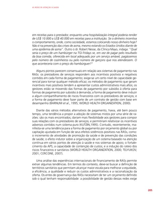 AS REDES DE ATENÇÃO À SAÚDE
205
em receitas para o prestador, enquanto uma hospitalização integral poderia render
de US$ 10.000 a US$ 40.000 em receitas para a instituição. Se o dinheiro incentiva
o comportamento, onde, como sociedade, estamos colocando nosso dinheiro hoje?
Não é na prevenção das crises de asma, mesmo estando os Estados Unidos diante de
uma epidemia de asma”. Outro o dr. Robert Nesse, da Clínica Mayo, indaga: “Qual
seria o preço de um hambúrger na TGI Fridays se, em vez de pagar pelo resultado
da boa comida, oferecida em local adequado por um serviço amável, pagássemos
pelo número de cozinheiros ou pelo número de garçons que nos atendessem. O
que aconteceria com o preço do hambúrguer?”
Alguns pontos parecem consensuais em relação aos sistemas de pagamento nas
RASs: os prestadores de serviços respondem aos incentivos positivos e negativos
contidos em cada forma de pagamento; exige-se um certo nível de capacidade ge-
rencial para tornar qualquer método eficaz; os métodos de pagamento que geram
incentivos mais positivos tendem a apresentar custos administrativos mais altos; os
gestores estão se movendo das formas de pagamento por subsídio à oferta para
formas de pagamento por subsídio à demanda; a forma de pagamento deve induzir
a algum compartilhamento de riscos financeiros com os prestadores de serviços; e
a forma de pagamento deve fazer parte de um contrato de gestão com base em
desempenho (BARNUM et al., 1995; WORLD HEALTH ORGANIZATION, 2000).
Diante das vários métodos alternativos de pagamento, havia, até bem pouco
tempo, uma tendência a propor a adoção de sistemas mistos por uma série de ra-
zões: são os mais encontrados; dariam mais flexibilidade aos gestores para compor
suas relações com os prestadores de serviços; e permitiriam relativizar os incentivos
adversos contidos num sistema puro (KUTZIN,1995). Contudo, recentemente, ma-
nifesta-se uma tendência para a forma de pagamento por orçamento global ou por
capitação ajustada em função de seus efeitos sistêmicos positivos nas RASs, como:
o incremento de atividades de promoção da saúde e de prevenção das condições
de saúde; o efeito indutor sobre a organização de um sistema baseado na atenção
contínua em vários pontos de atenção à saúde e nos sistemas de apoio; o fortale-
cimento da APS; a capacidade de contenção de custos; e a indução do rateio dos
riscos financeiros e sanitários (WORLD HEALTH ORGANIZATION, 2000; TELYUKOV,
2001; CERCONE, 2007).
Uma análise das experiências internacionais de financiamento de RASs permite
extrair algumas tendências. Em termos do contexto, deve-se buscar a definição de
territórios sanitários que permitam alcançar maior escala para melhorar a equidade,
a eficiência, a qualidade e reduzir os custos administrativos e a racionalização da
oferta. Os entes de governança das RASs necessitam de ter um orçamento definido
sob o qual tenham responsabilidade: a possibilidade de gestão dessas redes exige
 