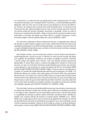 Organização Pan-Americana da Saúde / Organização Mundial da Saúde
206
um orçamento e a autonomia de sua gestão pelos entes de governança. Em siste-
mas descentralizados com múltiplas fontes financeiras, a sustentabilidade das RASs
depende, cada vez mais, de um fundo comum que agregue os recursos de diferen-
tes fontes e os coloque sob comando dos entes de governança. O mecanismo de
financiamento per capita ajustado torna-se mais comum porque permite financiar
um pacote amplo de serviços ofertados, promover a equidade, conter os custos e
financiar os investimentos das RASs. Todas as formas de financiamento devem estar
amarradas a contratos de gestão que fixem bônus e sanções financeiras. E bons
contratos exigem sistemas padronizados de custos (LaFORGIA, 2007).
Um seminário realizado no Reino Unido para discutir a integração dos sistemas
de atenção à saúde naquela região concluiu que o desenvolvimento de sistemas de
capitação ajustada para uma determinada população, vinculado a riscos econômicos
e a oportunidades de benefícios reais, constitui a única forma de incentivar a adoção
de RASs (ROSEN e HAM, 2008).
Nos Estados Unidos, numa reunião para avaliar a crise do sistema de atenção à
saúde daquele país, concluiu-se que: o sistema é o mais caro do mundo; ele opera
com padrões de qualidade medíocres; ele produz resultados sanitários inferiores
a outros países que gastam bem menos; e ele não oferece serviços preventivos
apropriados. A causa disso tudo é o sistema de pagamento focado no volume de
recursos, ou seja, os incentivos financeiros estão dirigidos para prestar mais serviços
a mais pessoas, o que aumenta os custos do sistema de forma incontrolável (NRHI
HEALTHCARE PAYMENT REFORM SUMMIT, 2008). O mesmo está se constatando no
Canadá. O Conselho de Saúde daquele país verificou que se gastaram, em 2008, 172
bilhões de dólares em saúde e que esses gastos consumiram 40% dos orçamentos
das províncias. Com base nisso, esse Conselho lançou uma discussão nacional sobre
o financiamento da saúde que retira o foco do volume dos recursos consumidos para
dirigi-lo para o valor do que se está obtendo por dólar invertido. Essa discussão tem
como nome valor da saúde no Canadá e mantém uma página na Internet, acessível
aos cidadãos daquele país (HEALTH COUNCIL OF CANADA, 2009).
Por outro lado, vão se acumulando evidências de que mais serviços e mais recursos
no sistema de atenção à saúde não contribui para melhorar os resultados sanitários
e, em alguns casos, observou-se uma associação inversa entre o volume dos gastos
e a qualidade da atenção à saúde e piores resultados sanitários foram obtidos em
regiões com maiores ofertas de serviços e maiores gastos (JENKINS et al., 2003).
Parece que a explicação está em que os sistemas de pagamento focados no volume
de procedimentos penaliza os prestadores que operam com mais qualidade, já que
manter as pessoas saudáveis, reduzir os erros médicos e evitar os serviços desneces-
sários geram menos receita (NRHI HEALTHCARE PAYMENT REFORM SUMMIT, 2008).
 