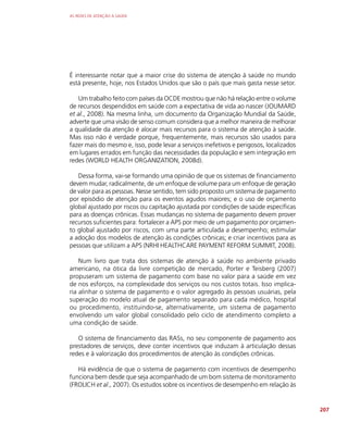 AS REDES DE ATENÇÃO À SAÚDE
207
É interessante notar que a maior crise do sistema de atenção à saúde no mundo
está presente, hoje, nos Estados Unidos que são o país que mais gasta nesse setor.
Um trabalho feito com países da OCDE mostrou que não há relação entre o volume
de recursos despendidos em saúde com a expectativa de vida ao nascer (JOUMARD
et al., 2008). Na mesma linha, um documento da Organização Mundial da Saúde,
adverte que uma visão de senso comum considera que a melhor maneira de melhorar
a qualidade da atenção é alocar mais recursos para o sistema de atenção à saúde.
Mas isso não é verdade porque, frequentemente, mais recursos são usados para
fazer mais do mesmo e, isso, pode levar a serviços inefetivos e perigosos, localizados
em lugares errados em função das necessidades da população e sem integração em
redes (WORLD HEALTH ORGANIZATION, 2008d).
Dessa forma, vai-se formando uma opinião de que os sistemas de financiamento
devem mudar, radicalmente, de um enfoque de volume para um enfoque de geração
de valor para as pessoas. Nesse sentido, tem sido proposto um sistema de pagamento
por episódio de atenção para os eventos agudos maiores; e o uso de orçamento
global ajustado por riscos ou capitação ajustada por condições de saúde específicas
para as doenças crônicas. Essas mudanças no sistema de pagamento devem prover
recursos suficientes para: fortalecer a APS por meio de um pagamento por orçamen-
to global ajustado por riscos, com uma parte articulada a desempenho; estimular
a adoção dos modelos de atenção às condições crônicas; e criar incentivos para as
pessoas que utilizam a APS (NRHI HEALTHCARE PAYMENT REFORM SUMMIT, 2008).
Num livro que trata dos sistemas de atenção à saúde no ambiente privado
americano, na ótica da livre competição de mercado, Porter e Teisberg (2007)
propuseram um sistema de pagamento com base no valor para a saúde em vez
de nos esforços, na complexidade dos serviços ou nos custos totais. Isso implica-
ria alinhar o sistema de pagamento e o valor agregado às pessoas usuárias, pela
superação do modelo atual de pagamento separado para cada médico, hospital
ou procedimento, instituindo-se, alternativamente, um sistema de pagamento
envolvendo um valor global consolidado pelo ciclo de atendimento completo a
uma condição de saúde.
O sistema de financiamento das RASs, no seu componente de pagamento aos
prestadores de serviços, deve conter incentivos que induzam à articulação dessas
redes e à valorização dos procedimentos de atenção às condições crônicas.
Há evidência de que o sistema de pagamento com incentivos de desempenho
funciona bem desde que seja acompanhado de um bom sistema de monitoramento
(FROLICH et al., 2007). Os estudos sobre os incentivos de desempenho em relação às
 