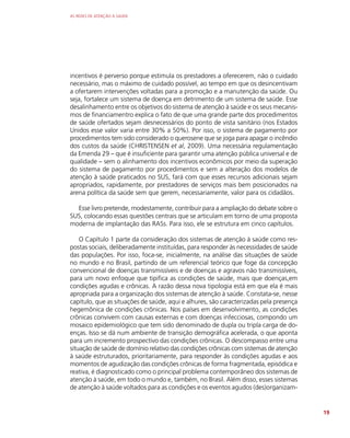 AS REDES DE ATENÇÃO À SAÚDE
19
incentivos é perverso porque estimula os prestadores a oferecerem, não o cuidado
necessário, mas o máximo de cuidado possível, ao tempo em que os desincentivam
a ofertarem intervenções voltadas para a promoção e a manutenção da saúde. Ou
seja, fortalece um sistema de doença em detrimento de um sistema de saúde. Esse
desalinhamento entre os objetivos do sistema de atenção à saúde e os seus mecanis-
mos de financiamentro explica o fato de que uma grande parte dos procedimentos
de saúde ofertados sejam desnecessários do ponto de vista sanitário (nos Estados
Unidos esse valor varia entre 30% a 50%). Por isso, o sistema de pagamento por
procedimentos tem sido considerado o querosene que se joga para apagar o incêndio
dos custos da saúde (CHRISTENSEN et al, 2009). Uma necessária regulamentação
da Emenda 29 – que é insuficiente para garantir uma atenção pública universal e de
qualidade – sem o alinhamento dos incentivos econômicos por meio da superação
do sistema de pagamento por procedimentos e sem a alteração dos modelos de
atenção à saúde praticados no SUS, fará com que esses recursos adicionais sejam
apropriados, rapidamente, por prestadores de serviços mais bem posicionados na
arena política da saúde sem que gerem, necessariamente, valor para os cidadãos.
Esse livro pretende, modestamente, contribuir para a ampliação do debate sobre o
SUS, colocando essas questões centrais que se articulam em torno de uma proposta
moderna de implantação das RASs. Para isso, ele se estrutura em cinco capítulos.
O Capítulo 1 parte da consideração dos sistemas de atenção à saúde como res-
postas sociais, deliberadamente instituídas, para responder às necessidades de saúde
das populações. Por isso, foca-se, inicialmente, na análise das situações de saúde
no mundo e no Brasil, partindo de um referencial teórico que foge da concepção
convencional de doenças transmissíveis e de doenças e agravos não transmissíveis,
para um novo enfoque que tipifica as condições de saúde, mais que doenças,em
condições agudas e crônicas. A razão dessa nova tipologia está em que ela é mais
apropriada para a organização dos sistemas de atenção à saúde. Constata-se, nesse
capítulo, que as situações de saúde, aqui e alhures, são caracterizadas pela presença
hegemônica de condições crônicas. Nos países em desenvolvimento, as condições
crônicas convivem com causas externas e com doenças infecciosas, compondo um
mosaico epidemiológico que tem sido denominado de dupla ou tripla carga de do-
enças. Isso se dá num ambiente de transição demográfica acelerada, o que aponta
para um incremento prospectivo das condições crônicas. O descompasso entre uma
situação de saúde de domínio relativo das condições crônicas com sistemas de atenção
à saúde estruturados, prioritariamente, para responder às condições agudas e aos
momentos de agudização das condições crônicas de forma fragmentada, episódica e
reativa, é diagnosticado como o principal problema contemporâneo dos sistemas de
atenção à saúde, em todo o mundo e, também, no Brasil. Além disso, esses sistemas
de atenção à saúde voltados para as condições e os eventos agudos (des)organizam-
 