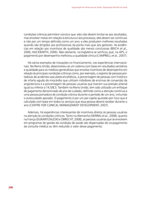 Organização Pan-Americana da Saúde / Organização Mundial da Saúde
208
condições crônicas permitem concluir que: eles não devem limitar-se aos resultados,
mas envolver metas em relação à estrutura e aos processos; eles devem ser contínuos
e não por um tempo definido como um ano; e eles produzem melhores resultados
quando são dirigidos aos profissionais da ponta mais que aos gestores. As evidên-
cias em relação aos incentivos de qualidade são menos conclusivas (BEICH et al.,
2006; HACKBARTH, 2006). Não obstante, na Inglaterra se verificou que, na APS, o
pagamento por desempenho melhorou a qualidade clínica (CAMPBELL et al., 2007).
Há vários exemplos de inovações no financiamento, nas experiências internacio-
nais. No Reino Unido, desenvolveu-se um sistema com base em resultados sanitários
e qualidade para os médicos generalistas que envolve incentivos de desempenho em
relação às principais condições crônicas como, por exemplo, o registro de pessoas por-
tadoras de acidentes vasculares encefálicos, a porcentagem de pessoas com histórico
de infarto agudo do miocárdio que utilizam inibidores de enzimas de conversão da
angiotensina e a porcentagem de pessoas usuárias que tiveram sua pressão arterial
igual ou inferior a 14,5/8,5. Também no Reino Unido, tem sido utilizado um enfoque
de pagamento denominado de ano de cuidado, definido como a atenção contínua a
uma pessoa portadora de condição crônica durante o período de um ano, incluindo
o autocuidado apoiado. O pagamento é por um per capita ajustado por risco que é
calculado com base em todos os serviços que essa pessoa deverá receber durante o
ano (CENTRE FOR CLINICAL MANAGEMENT DEVELOPMENT, 2007).
Ademais, há experiências interessantes de incentivos diretos às pessoas usuárias
na atenção às condições crônicas. Tanto na Alemanha (SIERING et al., 2008), quanto
na França (DURANT-ZALESKI e OBRECHT, 2008), as pessoas usuárias que se envolvem
em programas de gestão da condição de saúde são dispensadas do co-pagamento
da consulta médica ou têm reduzido o valor desse pagamento.
 