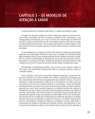 209
CAPÍTULO 3 – OS MODELOS DE
ATENÇÃO À SAÚDE
O terceiro elemento constitutivo das RASs é o modelo de atenção à saúde.
O modelo de atenção à saúde é um sistema lógico que organiza o funcionamen-
to das RASs, articulando, de forma singular, as relações entre a população e suas
subpopulações estratificadas por riscos, os focos das intervenções do sistema de
atenção à saúde e os diferentes tipos de intervenções sanitárias, definido em função
da visão prevalecente da saúde, das situações demográfica e epidemiológica e dos
determinantes sociais da saúde, vigentes em determinado tempo e em determinada
sociedade.
A necessidade de se mudarem os sistemas de atenção à saúde para que possam
responder com efetividade, eficiência e segurança a situações de saúde dominadas
pelas condições crônicas, levou ao desenvolvimento dos modelos de atenção à saúde.
Por isso, eles têm sido dirigidos, principalmente, ao manejo das condições crônicas.
Mas podem-se considerar, também, modelos de atenção às condições agudas. Esses
modelos vão variar em função da natureza singular dessas condições de saúde.
Na realidade, a implantação das RASs, para provocar uma mudança radical no
SUS, exige uma intervenção concomitante sobre as condições crônicas e sobre as
condições agudas.
Essas condições, ainda que convocando modelos de atenção à saúde distintos,
são como faces de uma mesma moeda. Para melhorar a atenção às condições agu-
das e aos eventos decorrentes das agudizações das condições crônicas, há que se
implantar as redes de atenção às urgências e às emergências. Contudo, para que
essa rede funcione de forma efetiva, eficiente e humanizada, há que se distribuir,
equilibradamente, por todos os seus pontos de atenção à saúde, as pessoa usuárias,
segundo seus riscos. Não é possível organizar os hospitais terciários de urgência e
emergência sem retirar, deles, o grande número de pessoas portadoras de urgências
menores, classificadas como azuis e verdes. Por outro lado, para que as pessoas com
situações de urgências verdes e azuis possam ser atendidas na APS, esse nível de aten-
ção necessita de ser mudado pela implantação do modelo de atenção às condições
crônicas para que possa atender às urgências menores e, no médio e longo prazos,
diminuir a demanda às unidades de urgência e emergência maiores. Além disso, a
implantação do modelo de atenção às condições crônicas, principalmente no seu
componente de gestão da clínica, com estratificação de riscos, permite organizar a
 