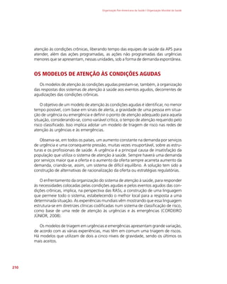 Organização Pan-Americana da Saúde / Organização Mundial da Saúde
210
atenção às condições crônicas, liberando tempo das equipes de saúde da APS para
atender, além das ações programadas, as ações não programadas das urgências
menores que se apresentam, nessas unidades, sob a forma de demanda espontânea.
OS MODELOS DE ATENÇÃO ÀS CONDIÇÕES AGUDAS
Os modelos de atenção às condições agudas prestam-se, também, à organização
das respostas dos sistemas de atenção à saúde aos eventos agudos, decorrentes de
agudizações das condições crônicas.
O objetivo de um modelo de atenção às condições agudas é identificar, no menor
tempo possível, com base em sinais de alerta, a gravidade de uma pessoa em situa-
ção de urgência ou emergência e definir o ponto de atenção adequado para aquela
situação, considerando-se, como variável crítica, o tempo de atenção requerido pelo
risco classificado. Isso implica adotar um modelo de triagem de risco nas redes de
atenção às urgências e às emergências.
Observa-se, em todos os países, um aumento constante na demanda por serviços
de urgência e uma consequente pressão, muitas vezes insuportável, sobre as estru-
turas e os profissionais de saúde. A urgência é a principal causa de insatisfação da
população que utiliza o sistema de atenção à saúde. Sempre haverá uma demanda
por serviços maior que a oferta e o aumento da oferta sempre acarreta aumento da
demanda, criando-se, assim, um sistema de difícil equilíbrio. A solução tem sido a
construção de alternativas de racionalização da oferta ou estratégias regulatórias.
O enfrentamento da organização do sistema de atenção à saúde, para responder
às necessidades colocadas pelas condições agudas e pelos eventos agudos das con-
dições crônicas, implica, na perspectiva das RASs, a construção de uma linguagem
que permeie todo o sistema, estabelecendo o melhor local para a resposta a uma
determinada situação. As experiências mundiais vêm mostrando que essa linguagem
estrutura-se em diretrizes clínicas codificadas num sistema de classificação de risco,
como base de uma rede de atenção às urgências e às emergências (CORDEIRO
JÚNIOR, 2008).
Os modelos de triagem em urgências e emergências apresentam grande variação,
de acordo com as várias experiências, mas têm em comum uma triagem de riscos.
Há modelos que utilizam de dois a cinco níveis de gravidade, sendo os últimos os
mais aceitos.
 