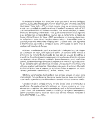 AS REDES DE ATENÇÃO À SAÚDE
211
Os modelos de triagem mais avançados e que passaram a ter uma concepção
sistêmica, ou seja, são utilizados por uma rede de serviços, são: o modelo australiano
(Australasian Triage Scale – ATS), o modelo pioneiro e que usa tempos de espera de
acordo com a gravidade; o modelo canadense (Canadian Triage Acuity Scale – CTAS)
que é muito semelhante ao modelo australiano, mas é mais complexo; o modelo
americano (Emergency Severity Index – ESI) que trabalha com um único algoritmo
e que se foca mais na necessidade de recursos para o atendimento; o modelo de
Andorra (Model Andorrà del Triage – MAT) que se baseia em sintomas, discriminan-
tes e algoritmos, mas é de uso complexo e demorado; e o Sistema Manchester de
classificação de risco (Manchester Triage System – MTS) que opera com algoritmos
e determinantes, associados a tempos de espera simbolizados por cores e que é
usado em vários países da Europa.
O Sistema Manchester de classificação de risco foi criado pelo Grupo de Triagem
de Manchester, em 1994, com objetivo de definir um consenso entre médicos e
enfermeiros na ferramenta classificação de risco para os serviços de urgência e
emergência. Os protocolos existentes possuíam nomenclaturas, definições e tempos
para avaliação médica diferentes. A ideia foi desenvolver nomenclatura e definições
comuns, sólida metodologia operacional, programas de formação e guia de audito-
ria. Ele apresenta como características principais: uma escala em cinco níveis; uma
utilização ampla em vários países; é baseado em categorias de sintomas; é baseado
em discriminantes-chave; é baseado em algoritmos clínicos; e apresenta um tempo
de execução inferior a três minutos (CORDEIRO JÚNIOR, 2008).
O Sistema Manchester de classificação de risco tem sido utilizado em países como
o Reino Unido, Portugal, Espanha, Alemanha, Suécia, Holanda, Japão e no Brasil. Em
nosso país foi experimentado em Minas Gerais e tem sido utilizado em outros estados.
Considerando-se os tempos comuns, foi feito acordo sobre a nomenclatura e
as definições. Para cada categoria foi atribuído um número, uma cor e um nome,
além do tempo aceitável para a primeira avaliação médica. Após reuniões em todo
o Reino Unido com enfermeiros e médicos dos serviços de urgência e emergência,
obteve-se consenso com a escala de classificação de risco mostrada no Quadro 6
(MACKWAY-JONES et al., 2005).
 