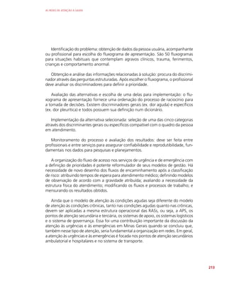 AS REDES DE ATENÇÃO À SAÚDE
213
Identificação do problema: obtenção de dados da pessoa usuária, acompanhante
ou profissional para escolha do fluxograma de apresentação. São 50 fluxogramas
para situações habituais que contemplam agravos clínicos, trauma, ferimentos,
crianças e comportamento anormal.
Obtenção e análise das informações relacionadas à solução: procura do discrimi-
nador através das perguntas estruturadas. Após escolher o fluxograma, o profissional
deve analisar os discriminadores para definir a prioridade.
Avaliação das alternativas e escolha de uma delas para implementação: o flu-
xograma de apresentação fornece uma ordenação do processo de raciocínio para
a tomada de decisões. Existem discriminadores gerais (ex. dor aguda) e específicos
(ex. dor pleurítica) e todos possuem sua definição num dicionário.
Implementação da alternativa selecionada: seleção de uma das cinco categorias
através dos discriminantes gerais ou específicos compatível com o quadro da pessoa
em atendimento.
Monitoramento do processo e avaliação dos resultados: deve ser feita entre
profissionais e entre serviços para assegurar confiabilidade e reprodutibilidade, fun-
damentais nos dados para pesquisas e planejamentos.
A organização do fluxo de acesso nos serviços de urgência e de emergência com
a definição de prioridades é potente reformulador de seus modelos de gestão. Há
necessidade de novo desenho dos fluxos de encaminhamento após a classificação
de risco: atribuindo tempos de espera para atendimento médico; definindo modelos
de observação de acordo com a gravidade atribuída; avaliando a necessidade da
estrutura física do atendimento; modificando os fluxos e processos de trabalho; e
mensurando os resultados obtidos.
Ainda que o modelo de atenção às condições agudas seja diferente do modelo
de atenção às condições crônicas, tanto nas condições agudas quanto nas crônicas,
devem ser aplicadas a mesma estrutura operacional das RASs, ou seja, a APS, os
pontos de atenção secundária e terciária, os sistemas de apoio, os sistemas logísticos
e o sistema de governança. Essa foi uma contribuição importante da discussão da
atenção às urgências e às emergências em Minas Gerais quando se concluiu que,
também nesse tipo de atenção, seria fundamental a organização em redes. Em geral,
a atenção às urgências e às emergências é focada nos pontos de atenção secundários
ambulatorial e hospitalares e no sistema de transporte.
 