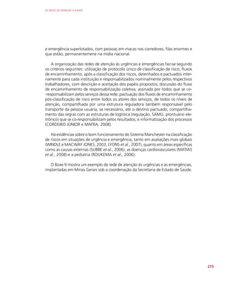 AS REDES DE ATENÇÃO À SAÚDE
215
e emergência superlotados, com pessoas em macas nos corredores, filas enormes e
que estão, permanentemene na mídia nacional.
A organização das redes de atenção às urgências e emergências faz-se segundo
os critérios seguintes: utilização de protocolo único de classificação de risco; fluxos
de encaminhamento, após a classificação dos riscos, desenhados e pactuados inter-
namente para cada instituição e responsabilizados nominalmente pelos respectivos
trabalhadores, com descrição e aceitação dos papéis propostos; discussão do fluxo
de encaminhamento de responsabilização coletiva, assinada por todos que se co-
-responsabilizam pelos serviços dessa rede; pactuação dos fluxos de encaminhamento
pós-classificação de risco entre todos os atores dos serviços, de todos os níveis de
atenção, compartilhada por uma estrutura reguladora também responsável pelo
transporte da pessoa usuária, se necessário, até o destino pactuado; compartilha-
mento das regras com as estruturas de logística (regulação, SAMU, prontuário ele-
trônico) que se co-responsabilizam pelos resultados; e informatização dos processos
(CORDEIRO JÚNIOR e MAFRA, 2008).
Há evidências sobre o bom funcionamento do Sistema Manchester na classificação
de riscos em situações de urgência e emergência, tanto em avaliações mais globais
(WINDLE e MACWAY JONES, 2003; LYONS et al., 2007), quanto em áreas específicas
como as causas externas (SUBBE et al., 2006), as doenças cardiovasculares (MATIAS
et al., 2008) e a pediatria (ROUKEMA et al., 2006).
O Boxe 9 mostra um exemplo de rede de atenção às urgências e às emergências,
implantadas em Minas Gerais sob a coordenação da Secretaria de Estado de Saúde.
 