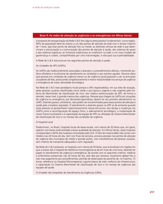 AS REDES DE ATENÇÃO À SAÚDE
217
Boxe 9: As redes de atenção às urgências e às emergências em Minas Gerais
A proposta de reorganização da Rede U  E tem alguns pressupostos fundamentais: numa região,
90% da população deve ter acesso a um dos pontos de atenção da rede com o tempo máximo
de 1 hora, seja esse ponto de atenção fixo ou móvel; as diretrizes clínicas da rede é que deter-
minam a estruturação e a comunicação dos pontos de atenção à saúde, dos sistemas de apoio
e dos sistemas logísticos; as fronteiras tradicionais se modificam na rede; e um novo modelo de
governança e custeio, compartilhados por uma macrorregião, é vital para sua sustentabilidade.
A Rede de U  E estrutura-se nos seguintes pontos de atenção à saúde:
As Unidades de APS (UAPSs)
As UAPSs são tradicionalmente associadas à atenção e a procedimentos eletivos, mantendo po-
lítica refratária e insuficiente de atendimento às condições e aos eventos agudos. Decorre disso
que pessoas em condições de urgência menor ou de urgência social passaram a ser os principais
causadores de filas, provocando congestionamento e menor resolutividade nos serviços de urgência
e emergência de maior densidade tecnológica.
Na Rede de U  E esse paradigma muda porque a APS responsabiliza, em sua área de atuação,
pelas pessoas usuárias classificadas como verde e azul (pouco urgente e não urgente) pelo Sis-
tema de Manchester de classificação de risco. Isso implica reestruturação da APS, de forma a
atender, nesse nível, à grande maioria das urgências. Pessoas que chegam às UAPSs em situações
de urgência ou emergência, por demanda espontânea, devem ter seu primeiro atendimento na
UAPS. Doentes graves, entretanto, não podem ser encaminhados para esses pontos de atenção à
saúde pelo complexo regulador. O atendimento a doentes graves na APS se dá somente quando
essas pessoas se apresentarem espontaneamente nessas estruturas. Isso obriga a mudanças nas
UAPSs como a reconfiguração do espaço físico, o adensamento tecnológico, a implantação de
novos fluxos e processos e a capacitação da equipe de APS na utilização do Sistema Manchester
de classificação de risco e no manejo das condições de urgência.
O Hospital Local
Predominam, no Brasil, hospitais locais de baixa escala, com menos de 50 leitos que, em geral,
operam com baixa resolutividade e baixa qualidade da atenção. Em Minas Gerais, esses hospitais
correspondem a 60% dos hospitais contratados pelo SUS. O fato da maioria deles não contar com
médico nas 24 horas do dia, nem nos finais de semana, provoca pressão nos pontos de atenção
de urgência dos municípios de médio e grande portes, com transferências de pessoas usuárias,
sem critérios de transporte adequados e sem regulação.
Na Rede de U  E proposta, os hospitais com menos de 50 leitos, que se localizam em regiões em
que o acesso até o hospital de referência microrregional se dá em mais de uma hora, deverão ter
papel no atendimento de urgência e emergência, de acordo com os seguintes critérios: médicos
e enfermeiros presenciais nas 24 horas do dia, sete dias por semana; orçamento global fixo e
não mais pagamento por procedimentos; período de observação do paciente de, no máximo, 72
horas; referência no Hospital Microrregional; suporte básico de vida; melhoria da infraestrutura;
e capacitação no Sistema Manchester de classificação de risco e no manejo de urgências das
equipes de saúde.
A Unidade não Hospitalar de Atendimento às Urgências (UPAs)
 
