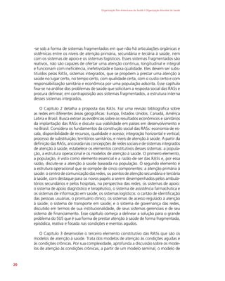 Organização Pan-Americana da Saúde / Organização Mundial da Saúde
20
-se sob a forma de sistemas fragmentados em que não há articulações orgânicas e
sistêmicas entre os níveis de atenção primária, secundária e teciária à saúde, nem
com os sistemas de apoio e os sistemas logísticos. Esses sistemas fragmentados são
reativos, não são capazes de ofertar uma atenção contínua, longitudinal e integral
e funcionam com ineficiência, inefetividade e baixa qualidade. Eles devem ser subs-
tituídos pelas RASs, sistemas integrados, que se propõem a prestar uma atenção à
saúde no lugar certo, no tempo certo, com qualidade certa, com o custo certo e com
responsabilização sanitária e econômica por uma população adscrita. Esse capítulo
fixa-se na análise dos problemas de saúde que solicitam a resposta social das RASs e
procura delinear, em contraposição aos sistemas fragmentados, a estrutura interna
desses sistemas integrados.
O Capítulo 2 detalha a proposta das RASs. Faz uma revisão bibliográfica sobre
as redes em diferentes áreas geográficas: Europa, Estados Unidos, Canadá, América
Latina e Brasil. Busca extrair as evidências sobre os resultados econômicos e sanitários
da implantação das RASs e discute sua viabilidade em países em desenvolvimento e
no Brasil. Considera os fundamentos da construção social das RASs: economia de es-
cala, disponibilidade de recursos, qualidade e acesso; integração horizontal e vertical;
processo de substituição; territórios sanitários; e níveis de atenção à saúde. A partir da
definição das RASs, ancorada nas concepções de redes sociais e de sistemas integrados
de atenção à saúde, estabelece os elementos constitutivos desses sistemas: a popula-
ção, a estrutura operacional e os modelos de atenção à saúde. O primeiro elemento,
a população, é visto como elemento essencial e a razão de ser das RASs e, por essa
razão, discute-se a atenção à saúde baseada na população. O segundo elemento é
a estrutura operacional que se compõe de cinco componentes: a atenção primária à
saúde: o centro de comunicação das redes, os pontos de atenção secundária e terciária
à saúde, com destaque para os novos papéis a serem desempenhados pelos ambula-
tórios secundários e pelos hospitais, na perspectiva das redes; os sistemas de apoio:
o sistema de apoio diagnóstico e terapêutico, o sistema de assistência farmacêutica e
os sistemas de informação em saúde; os sistemas logísticos: o cartão de identificação
das pessoas usuárias, o prontuário clínico, os sistemas de acesso regulado à atenção
à saúde; o sistema de transporte em saúde; e o sistema de governança das redes,
discutido em termos de sua institucionalidade, de seus sistemas gerenciais e de seu
sistema de financiamento. Esse capítulo começa a delinear a solução para o grande
problema do SUS que é sua forma de prestar atenção à saúde de forma fragmentada,
episódica, reativa e focada nas condições e eventos agudos.
O Capítulo 3 desenvolve o terceiro elemento constitutivo das RASs que são os
modelos de atenção à saúde. Trata dos modelos de atenção às condições agudas e
às condições crônicas. Por sua complexidade, aprofunda a discussão sobre os mode-
los de atenção às condições crônicas, a partir de um modelo seminal, o modelo de
 