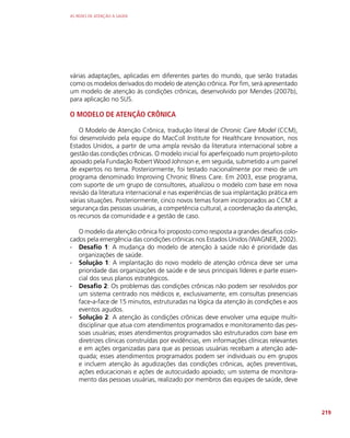 AS REDES DE ATENÇÃO À SAÚDE
219
várias adaptações, aplicadas em diferentes partes do mundo, que serão tratadas
como os modelos derivados do modelo de atenção crônica. Por fim, será apresentado
um modelo de atenção às condições crônicas, desenvolvido por Mendes (2007b),
para aplicação no SUS.
O MODELO DE ATENÇÃO CRÔNICA
O Modelo de Atenção Crônica, tradução literal de Chronic Care Model (CCM),
foi desenvolvido pela equipe do MacColl Institute for Healthcare Innovation, nos
Estados Unidos, a partir de uma ampla revisão da literatura internacional sobre a
gestão das condições crônicas. O modelo inicial foi aperfeiçoado num projeto-piloto
apoiado pela Fundação Robert Wood Johnson e, em seguida, submetido a um painel
de expertos no tema. Posteriormente, foi testado nacionalmente por meio de um
programa denominado Improving Chronic Illness Care. Em 2003, esse programa,
com suporte de um grupo de consultores, atualizou o modelo com base em nova
revisão da literatura internacional e nas experiências de sua implantação prática em
várias situações. Posteriormente, cinco novos temas foram incorporados ao CCM: a
segurança das pessoas usuárias, a competência cultural, a coordenação da atenção,
os recursos da comunidade e a gestão de caso.
O modelo da atenção crônica foi proposto como resposta a grandes desafios colo-
cados pela emergência das condições crônicas nos Estados Unidos (WAGNER, 2002).
∙
∙ Desafio 1: A mudança do modelo de atenção à saúde não é prioridade das
organizações de saúde.
∙
∙ Solução 1: A implantação do novo modelo de atenção crônica deve ser uma
prioridade das organizações de saúde e de seus principais líderes e parte essen-
cial dos seus planos estratégicos.
∙
∙ Desafio 2: Os problemas das condições crônicas não podem ser resolvidos por
um sistema centrado nos médicos e, exclusivamente, em consultas presenciais
face-a-face de 15 minutos, estruturadas na lógica da atenção às condições e aos
eventos agudos.
∙
∙ Solução 2: A atenção às condições crônicas deve envolver uma equipe multi-
disciplinar que atua com atendimentos programados e monitoramento das pes-
soas usuárias; esses atendimentos programados são estruturados com base em
diretrizes clínicas construídas por evidências, em informações clínicas relevantes
e em ações organizadas para que as pessoas usuárias recebam a atenção ade-
quada; esses atendimentos programados podem ser individuais ou em grupos
e incluem atenção às agudizações das condições crônicas, ações preventivas,
ações educacionais e ações de autocuidado apoiado; um sistema de monitora-
mento das pessoas usuárias, realizado por membros das equipes de saúde, deve
 