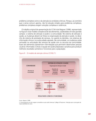 AS REDES DE ATENÇÃO À SAÚDE
221
problema complexo como o da atenção às condições crônicas. Porque, ao contrário
que o senso comum aponta, não há solução simples para problemas complexos;
problemas complexos exigem soluções complexas e sistêmicas.
O trabalho original de apresentação do CCM é de Wagner (1998), representado
na Figura 9. Esse modelo compõe-se de seis elementos, subdivididos em dois grandes
campos: o sistema de atenção à saúde e a comunidade. No sistema de atenção à
saúde, as mudanças devem ser feitas na organização da atenção à saúde, no dese-
nho do sistema de prestação de serviços, no suporte às decisões, nos sistemas de
informação clínica e no autocuidado apoiado. Na comunidade, as mudanças estão
centradas na articulação dos serviços de saúde com os recursos da comunidade.
Esses seis elementos apresentam inter-relações que permitem desenvolver pessoas
usuárias informadas e ativas e equipe de saúde preparada e proativa para produzir
melhores resultados sanitários e funcionais para a população.
Figura 9: O modelo de atenção crônica (CCM) (*)
Recursos da
Comunidade
COMUNIDADE
SISTEMA DE ATENÇÃO À SAÚDE
Organização da Atenção à Saúde
Autocuidado
apoiado
Desenho do
sistema de
prestação
de serviços
Suporte às
decisões
Sistema de
informação
clínica
Pessoas
usuárias
ativas e
informadas
Equipe de
saúde proativa
e preparada
RESULTADOS CLÍNICOS E FUNCIONAIS
Interações
produtivas
Fonte: Wagner (1998)
(*) Autorização de uso de imagem concedida ao autor pelo American College of Physicians. Tradução para o português de
responsabilidade do autor.
 