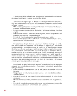 Organização Pan-Americana da Saúde / Organização Mundial da Saúde
222
A descrição detalhada do CCM é feita abrangendo os seis elementos fundamentais
do modelo (IMPROVING CHRONIC ILLNESS CARE, 2008).
As mudanças na organização da atenção à saúde objetivam criar cultura, orga-
nização e mecanismos que promovam uma atenção segura e de alta qualidade. Isso
se faz por meio de:
∙
∙ Melhoria do suporte a essas mudanças em todos os níveis da organização, espe-
cialmente pelos seus líderes seniores.
∙
∙ Introdução de estratégias potentes destinadas a facilitar as mudanças sistêmicas
amplas.
∙
∙ Fortalecimento aberto e sistemático do manejo dos erros e dos problemas de
qualidade para melhorar a atenção à saúde.
∙
∙ Provisão de incentivos baseados na qualidade da atenção à saúde.
∙
∙ Desenvolvimento de acordos que facilitam a coordenação da atenção à saúde,
dentro e através das organizações.
Um sistema de atenção à saúde que procura melhorar a atenção às condi-
ções crônicas deve estar preparado para mudanças na organização e para poder
implementá-las por processos de gestão de mudanças. Os líderes seniores devem
identificar as melhorias na atenção à saúde como um trabalho importante e traduzir
essa percepção em políticas e metas dirigidas à aplicação de estratégias efetivas,
envolvendo o uso de incentivos que reforcem as mudanças sistêmicas. As organi-
zações efetivas tentam prevenir erros e problemas da atenção à saúde relatando e
analisando os enganos e gerando mudanças para evitá-los. Problemas de falhas na
comunicação e na coordenação da atenção à saúde devem ser prevenidos por meio
de acordos que facilitem a comunicação e os fluxos de informações e de pessoas
entre os gestores e os prestadores de serviços.
As mudanças no desenho do sistema de prestação de serviços de saúde objetivam
assegurar uma atenção à saúde efetiva e eficiente e um autocuidado apoiado. Isso
se faz por meio de:
∙
∙ Clara definição de papéis e distribuição de tarefas entre os membros da equipe
de saúde.
∙
∙ Uso planejado de instrumentos para dar suporte a uma atenção à saúde base-
ada em evidência.
∙
∙ Provisão de gestão de caso para os portadores de condições de saúde muito
complexas.
∙
∙ Monitoramento regular dos portadores de condição crônica pela equipe de saú-
de.
∙
∙ Provisão de atenção à saúde de acordo com as necessidades e a compreensão
das pessoas usuárias e em conformidade com sua cultura.
 