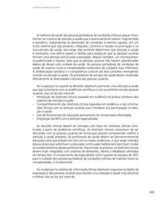 AS REDES DE ATENÇÃO À SAÚDE
223
A melhoria da saúde das pessoas portadoras de condições crônicas requer trans-
formar um sistema de atenção à saúde que é essencialmente reativo, fragmentado
e episódico, respondendo às demandas de condições e eventos agudos, em um
outro sistema que seja proativo, integrado, contínuo e focado na promoção e na
manutenção da saúde. Isso exige não somente determinar que atenção à saúde
é necessária, mas definir papéis e tarefas para assegurar que as pessoas usuárias
tenham uma atenção estruturada e planejada. Requer, também, um monitoramen-
to padronizado e regular, para que as pessoas usuárias não fiquem abandonadas
depois de deixar uma unidade de saúde. As pessoas portadoras de condições de
saúde de maiores riscos e complexidades necessitam de cuidados mais intensivos.
A alfabetização sanitária e a competência cultural são dois conceitos emergentes
centrais na atenção à saúde. Os prestadores de serviços de saúde devem responder
efetivamente às diversidades culturais das pessoas usuárias.
As mudanças no suporte às decisões objetivam promover uma atenção à saúde
que seja consistente com as evidências científicas e com as preferências das pessoas
usuárias. Isso se faz por meio de:
∙
∙ Introdução de diretrizes clínicas baseada em evidência na prática cotidiana dos
sistemas de atenção à saúde.
∙
∙ Compartilhamento das diretrizes clínicas baseadas em evidência e das informa-
ções clínicas com as pessoas usuárias para fortalecer sua participação na aten-
ção à saúde.
∙
∙ Uso de ferramentas de educação permanente de comprovada efetividade;
∙
∙ Integração da APS com a atenção especializada.
As decisões clínicas devem ser tomadas com base em diretrizes clínicas cons-
truídas a partir de evidências científicas. As diretrizes clínicas necessitam de ser
discutidas com as pessoas usuárias de forma que possam compreender melhor a
atenção à saúde prestada. Os profisionais de saúde devem ser permanentemente
educados para que estejam em dia com as novas evidências, o que exige métodos
educacionais que substituam a educação continuada tradicional e permitam mudar
os comportamentos desses profissionais. Para mudar as práticas, as diretrizes clínicas
devem estar integradas com sistemas de lembretes, alertas e feedbacks ofertados
em tempo real. O envolvimento de especialistas como suporte às equipes de APS,
para o cuidado das pessoas portadoras de condições crônicas de maiores riscos ou
complexidades, é fundamental.
As mudanças no sistema de informação clínica objetivam organizar os dados da
população e das pessoas usuárias para facilitar uma atenção à saúde mais eficiente
e efetiva. Isso se faz por meio de:
 