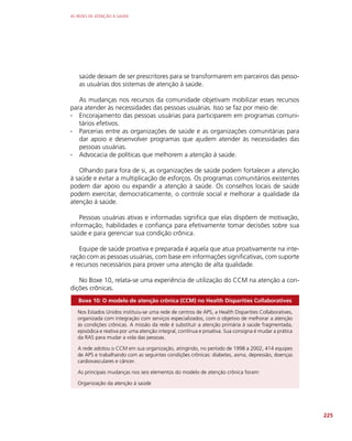 AS REDES DE ATENÇÃO À SAÚDE
225
saúde deixam de ser prescritores para se transformarem em parceiros das pesso-
as usuárias dos sistemas de atenção à saúde.
As mudanças nos recursos da comunidade objetivam mobilizar esses recursos
para atender às necessidades das pessoas usuárias. Isso se faz por meio de:
∙
∙ Encorajamento das pessoas usuárias para participarem em programas comuni-
tários efetivos.
∙
∙ Parcerias entre as organizações de saúde e as organizações comunitárias para
dar apoio e desenvolver programas que ajudem atender às necessidades das
pessoas usuárias.
∙
∙ Advocacia de políticas que melhorem a atenção à saúde.
Olhando para fora de si, as organizações de saúde podem fortalecer a atenção
à saúde e evitar a multiplicação de esforços. Os programas comunitários existentes
podem dar apoio ou expandir a atenção à saúde. Os conselhos locais de saúde
podem exercitar, democraticamente, o controle social e melhorar a qualidade da
atenção à saúde.
Pessoas usuárias ativas e informadas significa que elas dispõem de motivação,
informação, habilidades e confiança para efetivamente tomar decisões sobre sua
saúde e para gerenciar sua condição crônica.
Equipe de saúde proativa e preparada é aquela que atua proativamente na inte-
ração com as pessoas usuárias, com base em informações significativas, com suporte
e recursos necessários para prover uma atenção de alta qualidade.
No Boxe 10, relata-se uma experiência de utilização do CCM na atenção a con-
dições crônicas.
Boxe 10: O modelo de atenção crônica (CCM) no Health Disparities Collaboratives
Nos Estados Unidos instituiu-se uma rede de centros de APS, a Health Disparities Collaboratives,
organizada com integração com serviços especializados, com o objetivo de melhorar a atenção
às condições crônicas. A missão da rede é substituir a atenção primária à saúde fragmentada,
episódica e reativa por uma atenção integral, contínua e proativa. Sua consigna é mudar a prática
da RAS para mudar a vida das pessoas.
A rede adotou o CCM em sua organização, atingindo, no período de 1998 a 2002, 414 equipes
de APS e trabalhando com as seguintes condições crônicas: diabetes, asma, depressão, doenças
cardiovasculares e câncer.
As principais mudanças nos seis elementos do modelo de atenção crônica foram:
Organização da atenção à saúde
 