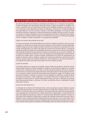 Organização Pan-Americana da Saúde / Organização Mundial da Saúde
226
Boxe 10: O modelo de atenção crônica (CCM) no Health Disparities Collaboratives
Os esforços de melhoria da atenção à saúde estão articulados com um programa de qualidade.
O plano estratégico das organizações de saúde enfatiza a lógica da atenção às condições crô-
nicas e transforma isso em metas claras de alcance de resultados sanitários e econômicos. Há
um envolvimento dos profissionais de saúde com liderança, nesse esforço. As ações estratégicas
são suportadas por recursos humanos, materiais e financeiros adequados. As mudanças nesse
elemento envolveram: expressar a melhoria da atenção às condições crônicas na visão, na missão,
nos valores e nos planos estratégico e tático das organizações; envolver as lideranças nesse esforço
de atenção às condições crônicas; assegurar uma liderança contínua para a melhoria da qualidade
clínica; e integrar o modelo de atenção a um programa de qualidade.
Desenho do sistema de prestação de serviços
O sistema de atenção não somente determina que tipo de cuidado é necessário, mas torna claros
os papéis e as tarefas que se impõem para que as pessoas usuárias recebam a atenção adequada.
Também assegura que toda a equipe de saúde envolvida com a atenção a uma pessoa tenha infor-
mação atualizada sobre sua saúde e seja capaz de monitorá-la ao longo do tempo. A atuação da
equipe de saúde está calcada nas necessidades das pessoas usuárias e nas metas de autocuidado.
São realizados atendimentos pela equipe de saúde com portadores de uma mesma condição. As
mudanças nesse elemento envolveram: usar o prontuário clínico para elaboração e monitoramento
do plano de cuidado; definir o papel da equipe multidisciplinar de saúde nos atendimentos de
grupos de pessoas usuárias; designar membros das equipes de saúde para monitoramento das
pessoas usuárias através de chamadas telefônicas, correio eletrônico e de visitas domiciliares; e
usar agentes de saúde comunitários para ações fora das unidades de saúde.
Suporte às decisões
As decisões relativas ao manejo das condições crônicas estão estruturadas em diretrizes clínicas
desenvolvidas através da medicina baseada em evidência. Essas diretrizes integram-se na prática
cotidiana das unidades de saúde. Isso exigiu a transformação das diretrizes clínicas em produtos
educacionais e sua aplicação às equipes de saúde, através de programas de educação permanen-
te, e às pessoas usuárias, através de instrumentos de educação em saúde. As mudanças nesse
elemento envolveram: introduzir as diretrizes clínicas baseadas em evidências na ação cotidiana
do sistema de atenção à saúde; estabelecer uma relação fluida entre a equipe de APS e os es-
pecialistas temáticos para um suporte especializado eficaz; promover a educação permanente
para toda equipe de saúde; e promover, com base nas diretrizes clínicas, a educação em saúde
das pessoas usuárias.
Sistema de informação clínica
A utilização de um sistema de informação clínica, tanto para pessoas usuárias individuais, quanto
para grupos populacionais, tem sido fundamental para o manejo das condições crônicas. A priori-
dade é o uso de prontuários clínicos eletrônicos. Esse sistema de informação clínica é que permite
uma integração dos seis elementos do modelo de atenção e a elaboração e o monitoramento do
plano de cuidado de cada pessoa usuária. As mudanças nesse elemento envolveram: introduzir o
prontuário clínico eletrônico; desenvolver o processo de utilização cotidiana do prontuário clínico
eletrônico; fazer o registro de cada condição crônica por grau de risco; e usar o prontuário clínico
eletrônico para gerar lembretes, alertas e feedbacks para os profissionais de saúde e para as pes-
soas usuárias e para produzir indicadores de efetividade clínica do sistema de atenção à saúde.
 