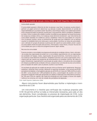 AS REDES DE ATENÇÃO À SAÚDE
227
Boxe 10: O modelo de atenção crônica (CCM) no Health Disparities Collaboratives
Autocuidado apoiado
O autocuidado apoiado é diferente de dizer às pessoas o que fazer. As pessoas usuárias desem-
penham um papel central em determinar sua atenção à saúde, desenvolvendo um sentido de
responsabilidade por sua própria saúde. Na prática, esse enfoque implica uma colaboração estreita
entre a equipe de saúde e as pessoas usuárias para, conjuntamente, definir o problema, estabelecer
as metas, instituir os planos de cuidado e resolver os problemas que apareçam ao longo do processo
de manejo da condição crônica. As mudanças nesse elemento envolveram: usar instrumentos de
autocuidado baseados em evidências clínicas; estabelecer metas de autocuidado em conjunto
com as pessoas usuárias; treinar os profissionais de saúde para que colaborem com as pessoas
usuárias no estabelecimento de metas para o autocuidado; monitorar as metas de autocuidado;
usar a atenção em grupos de pessoas usuárias para dar suporte ao autocuidado; prover o apoio
ao autocuidado através de ações educacionais, informações e meios físicos; e buscar recursos da
comunidade para que as metas de autogerenciamento sejam obtidas.
Recursos da comunidade
É preciso envolver a comunidade nos programas de atenção às condições crônicas. Assim, articulam-
-se as ações das organizações de saúde com a comunidade, especialmente com as organizações
da sociedade civil (igrejas, clubes, organizações não governamentais, movimentos sociais etc.).
As mudanças nesse elemento envolveram: estabelecer parcerias com outras organizações comu-
nitárias para dar suporte aos programas de enfrentamento às condições crônicas; dar relevo às
ações intersetoriais, especialmente na promoção da saúde; elevar a consciência da comunidade
em relação ao problema das condições crônicas; e proporcionar uma lista de recursos comunitários
para as equipes de saúde e para as pessoas usuárias e suas famílias.
Os resultados da aplicação do modelo de atenção crônica se fizeram sentir rapidamente. Pesquisas
avaliativas, utilizando casos controle, obtiveram os seguintes resultados: numa amostra de 8.030
portadores de diabetes, a hemoglobina glicada caiu de 9,0% em março de 1999 a 8,0% em julho
de 2001; numa amostra de 1.200 portadores de asma, a porcentagem de usuários com asma
persistente recebendo medicação apropriada com adesão à medicação anti-inflamatória aumentou
de 10% para 70% em, apenas, dez meses de introdução do novo modelo; e houve uma rápida
melhoria nos sintomas, em mais da metade dos portadores de depressão.
Fonte: Health Disparities Collaboratives (2004)
Alguns instrumentos foram desenvolvidos para facilitar a implantação e moni-
toramento do CCM.
Um instrumento é o checklist para verificação das mudanças propostas pelo
CCM. Ele permite verificar se todas as intervenções necessárias, para cada um dos
seis elementos, foram consideradas no processo de implantação do CCM, numa
organização particular. Esse checklist está organizado pelos seis elementos do CCM.
 