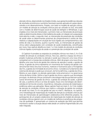 AS REDES DE ATENÇÃO À SAÚDE
21
atenção crônica, desenvolvido nos Estados Unidos, que apresenta evidências robustas
de resultados econômicos e sanitários favoráveis quando aplicado em países desen-
volvidos e em desenvolvimento. Propõe, com base no modelo de atenção crônica,
um modelo de atenção às condições crônicas para ser utilizado no SUS, articulado
com o modelo de determinação social da saúde de Dahlgren e Whitehead, e que
engloba cinco níveis de intervenções: o primeiro nível, as intervenções de promoção
sobre os determinantes distais e intermediários da saúde, em relação com a população
total adscrita à rede; o segundo nível, as intervenções de prevenção das condições
de saúde sobre os determinantes proximais de comportamento e estilos de vida,
relativos a subpopulações em situação de riscos ligados aos comportamentos e aos
estilos de vida; e os terceiro, quarto e quinto níveis, as intervenções de gestão da
clínica sobre subpopulações com condições de saúde estabelecidas, estratificadas
por riscos. Esse capítulo detalha os níveis 1 e 2 do modelo de atenção às condições
crônicas ligados à promoção da saúde e à prevenção das condições de saúde.
O Capítulo 4 considera as respostas às condições crônicas nos níveis 3, 4 e 5 do
modelo de atenção às condições crônicas. Para isso, adentra o espaço da clínica e
propõe mudanças profundas na atenção à saúde que instauram uma nova clínica
compatível com o manejo das condições crônicas. Além de propor uma nova clínica,
detalha uma nova forma de gestão dos sistemas de atenção à saúde, a gestão da
clínica. A gestão da clínica representa um movimento de mudança da gestão con-
vencional de meios (recursos humanos, materiais e financeiros) para a microgestão
dos fins, a gestão da intimidade do encontro clínico. Considera os fundamentos dos
sistemas de atenção à saúde que convocam, de forma definitiva, a gestão da clínica.
Mostra as suas origens na atenção gerenciada norte-americana e na governança
clínica do Reino Unido. Define o que é gestão da clínica e aponta suas tecnologias
principais. As diretrizes clínicas constituem a tecnologia-mãe da qual derivam quatro
outras ferramentas de gestão da clínica: a gestão da condição de saúde, a gestão
de caso, a auditoria clínica e as listas de espera. Essas cinco tecnologias são desen-
volvidas em termos de conceito, importância, indicações, processo de implantação e
evidências sobre suas aplicações. Nesse capítulo fixam-se níveis 3, 4 e 5 do modelo
de atenção às condições crônicas que implica a utilização da gestão da condição
de saúde nos níveis 3 e 4 e da gestão de caso no nível 5. Aborda-se, no capítulo,
uma metodologia de implantação do modelo de atenção às condições crônicas por
meio de intervenções de aprendizagem colaborativa entre diferentes projetos. Os
participantes de um projeto colaborativo de implantação do modelo de atenção às
condições crônicas operam com um modelo de melhoria à semelhança dos progra-
mas de qualidade. É apresentado um sistema de avaliação das RASs que permite
monitorar e avaliar a situação dessas redes desde um sistema fragmentado até uma
rede integrada.
 