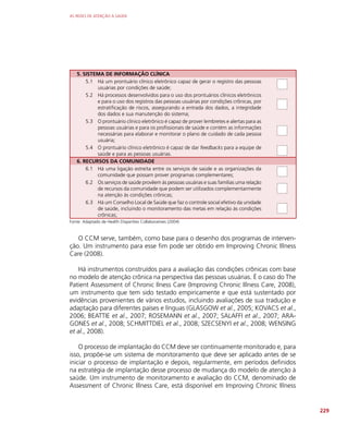 AS REDES DE ATENÇÃO À SAÚDE
229
5. SISTEMA DE INFORMAÇÃO CLÍNICA
5.1 Há um prontuário clínico eletrônico capaz de gerar o registro das pessoas
usuárias por condições de saúde;
5.2 Há processos desenvolvidos para o uso dos prontuários clínicos eletrônicos
e para o uso dos registros das pessoas usuárias por condições crônicas, por
estratificação de riscos, assegurando a entrada dos dados, a integridade
dos dados e sua manutenção do sistema;
5.3 O prontuário clínico eletrônico é capaz de prover lembretes e alertas para as
pessoas usuárias e para os profissionais de saúde e contém as informações
necessárias para elaborar e monitorar o plano de cuidado de cada pessoa
usuária;
5.4 O prontuário clínico eletrônico é capaz de dar feedbacks para a equipe de
saúde e para as pessoas usuárias.
6. RECURSOS DA COMUNIDADE
6.1 Há uma ligação estreita entre os serviços de saúde e as organizações da
comunidade que possam prover programas complementares;
6.2 Os serviços de saúde provêem às pessoas usuárias e suas famílias uma relação
de recursos da comunidade que podem ser utilizados complementarmente
na atenção às condições crônicas;
6.3 Há um Conselho Local de Saúde que faz o controle social efetivo da unidade
de saúde, incluindo o monitoramento das metas em relação às condições
crônicas;
Fonte: Adaptado de Health Disparities Collaboratives (2004)
O CCM serve, também, como base para o desenho dos programas de interven-
ção. Um instrumento para esse fim pode ser obtido em Improving Chronic Illness
Care (2008).
Há instrumentos construídos para a avaliação das condições crônicas com base
no modelo de atenção crônica na perspectiva das pessoas usuárias. É o caso do The
Patient Assessment of Chronic Ilness Care (Improving Chronic Illness Care, 2008),
um instrumento que tem sido testado empiricamente e que está sustentado por
evidências provenientes de vários estudos, incluindo avaliações de sua tradução e
adaptação para diferentes países e línguas (GLASGOW et al., 2005; KOVACS et al.,
2006; BEATTIE et al., 2007; ROSEMANN et al., 2007; SALAFFI et al., 2007; ARA-
GONES et al., 2008; SCHMITTDIEL et al., 2008; SZECSENYI et al., 2008; WENSING
et al., 2008).
O processo de implantação do CCM deve ser continuamente monitorado e, para
isso, propõe-se um sistema de monitoramento que deve ser aplicado antes de se
iniciar o processo de implantação e depois, regularmente, em períodos definidos
na estratégia de implantação desse processo de mudança do modelo de atenção à
saúde. Um instrumento de monitoramento e avaliação do CCM, denominado de
Assessment of Chronic Illness Care, está disponível em Improving Chronic Illness
 