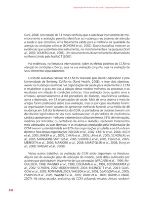 Organização Pan-Americana da Saúde / Organização Mundial da Saúde
230
Care, 2008. Um estudo de 13 meses verificou que o uso desse instrumento de mo-
nitoramento e avaliação permitiu identificar as mudanças nos sistemas de atenção
à saúde e que constituiu uma ferramenta válida para a melhoria da qualidade da
atenção às condições crônicas (BONOMI et al., 2002). Outros trabalhos mostram as
evidências que sustentam esse instrumento, no monitoramento e na pesquisa (SI et
al., 2005; SOLBERG et al., 2006). Um documento muito semelhante foi desenvolvido
no Reino Unido pela NatPaCT (2007).
Há evidências, na literatura internacional, sobre os efeitos positivos do CCM na
atenção às condições crônicas, seja na sua avaliação conjunta, seja na avaliação de
seus elementos separadamente.
O estudo avaliativo clássico do CCM foi realizado pela Rand Corporation e pela
Universidade de Berkeley, Califórnia (Rand Health, 2008), e teve dois objetivos:
avaliar as mudanças ocorridas nas organizações de saúde para implementar o CCM
e estabelecer o grau em que a adoção desse modelo melhorou os processos e os
resultados em relação às condições crônicas. Essa avaliação durou quatro anos e
envolveu aproximadamente 4 mil portadores de diabetes, insuficiência cardíaca,
asma e depressão, em 51 organizações de saúde. Mais de uma dezena e meia de
artigos foram publicados sobre essa avaliação, mas os principais resultados foram:
as organizações foram capazes de apresentar melhorias fazendo uma média de 48
mudanças em 5,8 dos 6 elementos do CCM; os portadores de diabetes tiveram um
decréscimo significativo de seu risco cardiovascular; os portadores de insuficiência
cardíaca apresentaram melhores tratamentos e utilizaram menos 35% de internações,
medidas por leitos/dia; os portadores de asma e diabetes receberam tratamentos
mais adequados às suas doenças; e as mudanças produzidas pela implantação do
CCM tiveram sustentabilidade em 82% das organizações estudadas e se difundiram
dentro e fora dessas organizações (NELSON et al., 2002; CRETIN et al., 2004; ASCH
et al., 2005; BAKER et al., 2005; CHAN et al., 2005; LIN et al., 2005; SCHONLAU et
al., 2005; MANGIONE-SMITH et al., 2005; SHORTELL et al., 2005; TSAI et al., 2005;
MEREDITH et al., 2006; MARJORIE et al., 2008; MARSTELLER et al., 2008; Shinyi et
al., 2008; VARGAS et al., 2008).
Vários outros trabalhos de avaliação do CCM estão disponíveis na literatura.
Alguns são de avaliação geral da aplicação do modelo, parte deles publicados por
autores que participaram ativamente de sua concepção (WAGNER et al., 1996; Mc-
CULLOCH, 1998; WAGNER et al., 1999; COLEMAN et al., 1999; BODENHEIMER et
al., 2002; SCHOENI, 2002; BODENHEIMER, 2003; ENDINCOTT et al., 2003; GLAS-
GOW et al., 2003; ROTHMAN, 2003; WASSON et al., 2003; GLASGOW et al., 2005;
PEARSON et al., 2005; WAGNER e al., 2005; DORR et al., 2006; HARRIS e ZWAR,
2007). Há vários estudos avaliativos do CCM utilizando ensaios clínicos randomi-
 