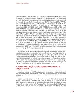 AS REDES DE ATENÇÃO À SAÚDE
231
zados (WAGNER, 1997; LOZANO et al., 2004; NEUMEYER-GROMEN et al., 2004;
BATTERSBY, 2005; DWIGHT-JOHNSON et al., 2005; HOMER et al., 2005; BAUER et
al., 2006; PIATT et al., 2006). Outros estudos avaliativos voltaram-se para a melhoria
da qualidade da atenção às condições crônicas (GLASGOW et al., 2002; HARWELL
et al., 2002; McDONALD, 2002; MONTORI et al., 2002; CHIN et al., 2004; DANIEL
et al., 2004;LANDON et al., 2004; SPERL-HILLEN et al., 2004; WANG et al., 2004;
BRAY et al., 2005; SIMINERIO et al., 2005; STROEBEL et al., 2005; LANDIS et al.,
2006; SIMINERIO et al., 2006; NUTTING et al., 2007). Outros trabalhos analisaram
condições crônicas particulares (RENDERS et al., 2001; GILBODY et al., 2003; LIEU
et al., 2004; JACKSON et al., 2005; OUWENS et al., 2005; MANGIONE et al., 2006;
SHOJANIA et al., 2006; WALSH et al., 2006). Outras avaliações trataram de aspectos
organizacionais relativos à atenção às condições crônicas (FLEMING et al., 2004;
LI et al., 2004; HUNG et al., 2006; SCHMITTDIEL et al., 2006). Há outros estudos
que se fixaram na avaliação econômica da atenção crônica, especialmente estudos
de custo efetividade (DEMERS et al., 1997; GILMER e O’CONNOR, 2003; GOETZEL
et al., 2005; GILMER et al., 2006). Por fim, elaboraram-se trabalhos de avaliação
da satisfação dos usuários (VANDERBILT MEDICAL CENTER, 2002; HAM, 2007a).
Segundo Ham (2007a), o CCM funciona melhor quando se fazem mudanças que
envolvem o conjunto dos seus seis elementos.
O CCM, apesar de desenvolvido e muito estudado nos Estados Unidos, não é
adotado extensamente naquele país, com exceção para as organizações que se es-
truturam como sistemas integrados de atenção à saúde e que cobrem em torno de
5% da população daquele país (CHRISTENSEN, 2009). A razão pela qual ele não é
intensivamente utilizado no país norte-americano é que o CCM guarda certa incom-
patibilidade com os princípios organizativos ali prevalecentes como a fragmentação
do sistema, os incentivos econômicos perversos, a ausência de uma orientação para
a APS e a inexistência de um foco populacional (HAM, 2007a).
OS MODELOS DE ATENÇÃO À SAÚDE DERIVADOS DO MODELO DE
ATENÇÃO CRÔNICA
A proposta original do CCM foi adaptada em vários países e situações, gerando
uma série de modelos derivados em países em desenvolvimento e em países de-
senvolvidos.
Esse modelo encontra um ambiente melhor de desenvolvimento em sistemas de
atenção à saúde públicos e universais (HAM, 2007a). Por isso, o CCM tem sido implan-
tado, com ajustes, mais ou menos profundos, em países como Alemanha, Austrália,
Canadá, Dinamarca, Holanda, Itália, Noruega, Reino Unido, Nova Zelândia, Cingapura
e outros, e em países em desenvolvimento (RICCIARDI, 1997; BERNABEI et al., 1998;
 