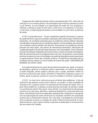 AS REDES DE ATENÇÃO À SAÚDE
233
A expansão do modelo de atenção crônica, perseguido pelo CICC, deriva de sua
inserção em um contexto político mais abrangente que envolve as pessoas usuárias
e suas famílias, as comunidades e as organizações de saúde. Por isso, propõe-se a
melhorar a atenção à saúde em três níveis: o nível micro, os indivíduos e as famílias;
o nível meso, as organizações de saúde e a comunidade; e o nível macro, as políticas
de saúde.
O CICC é entendido assim: “Inovar o tratamento significa reorientar os sistemas
de saúde de forma a que os resultados valorizados pelo sistema sejam efetivamente
produzidos. Os resultados esperados para os problemas crônicos diferem daqueles
considerados necessários para os problemas agudos. As necessidades dos pacientes
com condições crônicas também são distintas. Os pacientes com problemas crônicos
precisam de maior apoio, não apenas de intervenções biomédicas. Necessitam de
cuidado planejado e de atenção capaz de prever suas necessidades. Esses indivíduos
precisam de atenção integrada que envolva tempo, cenários de saúde e prestadores,
além de treinamento para se autogerenciarem em casa. Os pacientes e suas famílias
precisam de apoio em suas comunidades e de políticas abrangentes para a prevenção
ou gerenciamento eficaz das condições crônicas. O tratamento otimizado para as
condições crônicas requer um novo modelo de sistema de saúde” (ORGANIZAÇÃO
MUNDIAL DA SAÚDE, 2003).
Sua implementação faz-se a partir de oito elementos essenciais: apoiar a mudança
de paradigma; gerenciar o ambiente político; desenvolver um sistema de atenção
à saúde integrado; alinhar políticas setoriais para a saúde; aproveitar melhor os
recursos humanos do setor saúde; centralizar o tratamento na pessoa usuária e na
família; apoiar as pessoas usuárias em suas comunidades; e enfatizar a prevenção.
O CICC, no nível micro, estrutura-se para enfrentar dois problemas: a falta de
autonomia das pessoas usuárias para melhorar sua saúde e a baixa qualidade da
interação entre a pessoa usuária e os profissionais das equipes de saúde. Para su-
perar esses problemas, as pessoas usuárias precisam participar da atenção à saúde
e os profissionais devem lhes apoiar nesse sentido. O comportamento das pessoas
usuárias no seu dia-a-dia, aderindo a esquemas terapêuticos, praticando exercícios
físicos, alimentando-se de forma adequada, abandonando o tabagismo e interagindo
com as organizações de saúde influenciam os resultados sanitários em proporções
maiores que as intervenções médicas. Por outro lado, a qualidade da comunicação
entre as pessoas usuárias e as equipes de saúde influencia positivamente os resul-
tados sanitários, o que implica envolver as pessoas na elaboração e monitoramento
dos seus planos de cuidado.
 