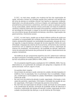 Organização Pan-Americana da Saúde / Organização Mundial da Saúde
234
O CICC, no nível meso, propõe uma mudança de foco das organizações de
saúde, retirando a ênfase nas condições agudas para implantar uma atenção que
dê conta da atenção às condições crônicas. Isso significa as seguintes mudanças:
desenvolver uma atenção proativa, contínua e integral, com valorização relativa dos
procedimentos promocionais e preventivos; estimular e apoiar as pessoas usuárias
no seu autocuidado; adotar diretrizes clínicas construídas com base em evidências
científicas; implantar sistemas de informação clínica potentes, investindo fortemente
em tecnologia de informação; e integrar os recursos da organização com os recur-
sos comunitários (grupos de portadores de doenças, voluntários, organizações não
governamentais, movimentos sociais).
O CICC, no nível macro, propõe que se devam elaborar políticas de saúde que
considerem as singularidades das condições crônicas e que desenvolvam RAS. Isso
implica: planejamento baseado nas necessidades da população; alocação de recur-
sos segundo a carga de doenças; alocação de recursos segundo critérios de custo
efetividade; integração dos sistemas de financiamento; alinhamento dos incentivos
econômicos com os objetivos da atenção às condições crônicas; implantação de
sistemas de acreditação, monitoramento e de qualidade da atenção; desenvolvi-
mento da educação permanente dos profissionais de saúde; e desenvolvimento de
projetos intersetoriais.
Há evidências de que componentes específicos do CICC determinam melhorias
em alguns processos e resultados sanitários, mas não há evidência robusta do valor
do foco nas políticas de saúde (SINGH e HAM, 2006).
Há uma proposta específica para a avaliação do CICC (JORDAN, 2005). Para tal,
desenvolveu-se um questionário de avaliação com perguntas e respostas em três
pontos de escala: nenhum, algum e muito.
As questões dizem respeito:
∙
∙ Aos princípios da atenção à saúde: extensão do cuidado; decisões baseadas em
evidência; foco na população; foco na prevenção; foco na qualidade; integra-
ção, coordenação e continuidade do cuidado; flexibilidade e adaptabilidade do
sistema de saúde.
∙
∙ No nível micro do sistema de atenção à saúde: capacitação, informação e moti-
vação dos pacientes; capacitação, informação e motivação das equipes de saú-
de; capacitação, informação e motivação das parcerias comunitárias.
∙
∙ No nível meso da organização da atenção à saúde: promoção da continuidade
e da coordenação da atenção; promoção da qualidade através de lideranças e
incentivos; organização das equipes de atenção à saúde; organização do auto-
cuidado e da prevenção das doenças; e uso de sistemas de informação.
 
