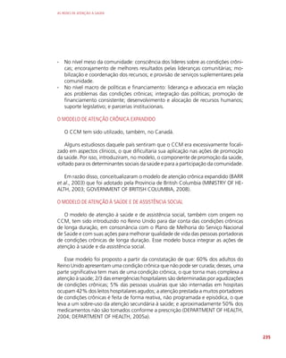AS REDES DE ATENÇÃO À SAÚDE
235
∙
∙ No nível meso da comunidade: consciência dos líderes sobre as condições crôni-
cas; encorajamento de melhores resultados pelas lideranças comunitárias; mo-
bilização e coordenação dos recursos; e provisão de serviços suplementares pela
comunidade.
∙
∙ No nível macro de políticas e financiamento: liderança e advocacia em relação
aos problemas das condições crônicas; integração das políticas; promoção de
financiamento consistente; desenvolvimento e alocação de recursos humanos;
suporte legislativo; e parcerias institucionais.
O MODELO DE ATENÇÃO CRÔNICA EXPANDIDO
O CCM tem sido utilizado, também, no Canadá.
Alguns estudiosos daquele país sentiram que o CCM era excessivamente focali-
zado em aspectos clínicos, o que dificultaria sua aplicação nas ações de promoção
da saúde. Por isso, introduziram, no modelo, o componente de promoção da saúde,
voltado para os determinantes sociais da saúde e para a participação da comunidade.
Em razão disso, conceitualizaram o modelo de atenção crônica expandido (BARR
et al., 2003) que foi adotado pela Província de British Columbia (MINISTRY OF HE-
ALTH, 2003; GOVERNMENT OF BRITISH COLUMBIA, 2008).
O MODELO DE ATENÇÃO À SAÚDE E DE ASSISTÊNCIA SOCIAL
O modelo de atenção à saúde e de assistência social, também com origem no
CCM, tem sido introduzido no Reino Unido para dar conta das condições crônicas
de longa duração, em consonância com o Plano de Melhoria do Serviço Nacional
de Saúde e com suas ações para melhorar qualidade de vida das pessoas portadoras
de condições crônicas de longa duração. Esse modelo busca integrar as ações de
atenção à saúde e da assistência social.
Esse modelo foi proposto a partir da constatação de que: 60% dos adultos do
Reino Unido apresentam uma condição crônica que não pode ser curada; desses, uma
parte significativa tem mais de uma condição crônica, o que torna mais complexa a
atenção à saúde; 2/3 das emergências hospitalares são determinadas por agudizações
de condições crônicas; 5% das pessoas usuárias que são internadas em hospitais
ocupam 42% dos leitos hospitalares agudos; a atenção prestada a muitos portadores
de condições crônicas é feita de forma reativa, não programada e episódica, o que
leva a um sobre-uso da atenção secundária à saúde; e aproximadamente 50% dos
medicamentos não são tomados conforme a prescrição (DEPARTMENT OF HEALTH,
2004; DEPARTMENT OF HEALTH, 2005a).
 