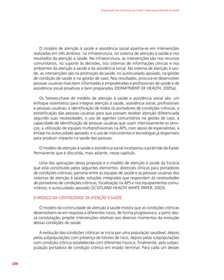 Organização Pan-Americana da Saúde / Organização Mundial da Saúde
236
O modelo de atenção à saúde e assistência social assenta-se em intervenções
realizadas em três âmbitos: na infraestrutura, no sistema de atenção à saúde e nos
resultados da atenção à saúde. Na infraestrutura, as intervenções são nos recursos
comunitários, no suporte às decisões, nos sistemas de informações clínicas e nos
ambientes da atenção à saúde e da assistência social. No sistema de atenção à saú-
de, as intervenções são na promoção da saúde, no autocuidado apoiado, na gestão
de condição de saúde e na gestão de caso. Nos resultados, procura-se desenvolver
pessoas usuárias mais bem informadas e empoderadas e profissionais de saúde e de
assistência social proativos e bem preparados (DEPARTMENT OF HEALTH, 2005a).
Os fatores-chave do modelo de atenção à saúde e assistência social são: um
enfoque sistemático para integrar atenção à saúde, assistência social, profissionais
e pessoas usuárias; a identificação de todos os portadores de condições crônicas; a
estratificação das pessoas usuárias para que possam receber atenção diferenciada
segundo suas necessidades; o uso de agentes comunitários na gestão de caso; a
capacidade de identificação de pessoas usuárias que usam intensivamente os servi-
ços; a utilização de equipes multiprofissionais na APS, com apoio de especialistas; a
ênfase no autocuidado apoiado; e o uso de instrumentos e tecnologias já disponíveis
para produzir impacto na saúde das pessoas.
O modelo de atenção à saúde e assistência social incorporou a pirâmide da Kaiser
Permanente que é discutida, mais adiante, nesse capítulo.
Uma das aplicações dessa proposta é o modelo de atenção à saúde da Escócia
que está constituído pelos seguintes elementos: diretrizes clínicas para portadores
de condições crônicas; parceria entre as equipes de saúde e as pessoas usuárias dos
sistemas de atenção à saúde; soluções integradas que respondam às necessidades
de portadores de condições crônicas; focalização na APS e nos equipamentos comu-
nitários; e autocuidado apoiado (SCOTLAND HEALTH WHITE PAPER, 2003).
O MODELO DA CONTINUIDADE DA ATENÇÃO À SAÚDE
O modelo da continuidade da atenção à saúde mostra que as condições crônicas
desenvolvem-se em resposta a diferentes riscos, de forma progressiva e, a partir des-
sa constatação, propõe intervenções relativas aos diversos momentos da evolução
dessas condições de saúde.
A evolução das condições crônicas se inicia por uma população saudável, depois
pelas subpopulações com presença de fatores de risco, depois pelas subpopulações
com condição crônica estabelecida com diferentes riscos e, finalmente, pela subpo-
pulação portadora de condição crônica em estado terminal. Para cada um desses
 