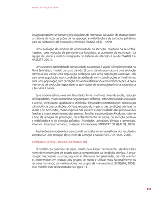 AS REDES DE ATENÇÃO À SAÚDE
237
estágios propõem-se intervenções singulares de promoção da saúde, de atuação sobre
os fatores de risco, as ações de recuperação e reabilitação e de cuidados paliativos
para os portadores de condições terminais (SUNOL et al., 1999)
Uma avaliação do modelo de continuidade da atenção, realizada na Austrália,
mostrou uma redução da permanência hospitalar, o aumento da motivação da
equipe de saúde e melhor integração no sistema de atenção à saúde (WALKER e
HASLETT, 2001).
Uma variante do modelo de continuidade da atenção à saúde foi implementada na
Nova Zelândia, o modelo do curso da vida. O curso da vida aponta para uma evolução
contínua que vai de uma população protegida para uma população vulnerável, daí
para uma população com condição estabelecida sem complicações e, finalmente,
para uma população com condição de saúde estabelecida com complicações. A cada
momento de evolução respondem-se com ações de promoção primária, secundária
e terciária à saúde.
Esse modelo estrutura-se em: Resultados finais: melhores níveis de saúde, redução
de iniquidades; maior autonomia, segurança e confiança, intersetorialidade, equidade
e acesso, efetividade, qualidade e eficiência. Resultados intermediários: diminuição
da incidência das condições crônicas, redução do impacto das condições crônicas na
saúde e no bem-estar, maior resposta dos serviços às necessidades das pessoas e das
famílias e maior envolvimento das pessoas, famílias e comunidade. Produtos: volume
e tipo de serviços de prevenção, de enfrentamento de riscos, de atenção curativa
e reabilitadora e de atenção paliativa. Atividades: atividades clínicas e gerenciais.
Insumos: Recursos humanos, materiais e financeiros (MINISTRY OF HEALTH, 2005).
Avaliações do modelo de curso da vida constataram uma melhoria dos resultados
sanitários e uma redução dos custos da atenção à saúde (SINGH e HAM, 2006).
A PIRÂMIDE DE RISCO DA KAISER PERMANENTE
O modelo da pirâmide de risco, criado pela Kaiser Permanente, identifica três
níveis de intervenções de acordo com a complexidade da condição crônica. A orga-
nização das pessoas usuárias, segundo as diferentes complexidades, permite orientar
as intervenções em relação aos grupos de riscos e utilizar mais racionalmente os
recursos humanos, concentrando-os nos grupos de maiores riscos (BENGOA, 2008).
Esse modelo está representado na Figura 11.
 