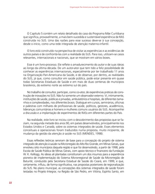 Organização Pan-Americana da Saúde / Organização Mundial da Saúde
22
O Capítulo 5 contém um relato detalhado do caso do Programa Mãe Curitibana
que significa, provavelmente, a mais bem-sucedida e sustentável experiência de RAS
construída no SUS. Uma das razões para esse sucesso deve-se à sua concepção,
desde o início, como uma rede integrada de atenção materno-infantil.
O livro está construído na perspectiva de visitar as experiências e as evidências de
outros países e de confrontá-las com a realidade do SUS. Para isso, utilizam-se casos
relevantes, internacionais e nacionais, que se mostram em vários boxes.
Esse é um livro-processo. Ele reflete o amadurecimento do autor e de suas ideias
ao longo da última década. De um autor-ator que tem tido a feliz possibilidade de
conhecer as experiências internacionais, especialmente por ter trabalhado 11 anos
na Organização Pan-Americana da Saúde, e de observar, por dentro, as realidades
do SUS, já que, como consultor em saúde pública, pode estar presente em quase
todas Secretarias Estaduais de Saúde e em mais de duas centenas de municípios
brasileiros, do extremo norte ao extremo sul do país.
No trabalho de consultor, participei, como co-ator, de experiências práticas de cons-
trução de inovações no SUS. Não fui somente um observador externo. Vi, intimamente,
instituições de saúde, públicas e privadas, ambulatórios e hospitais, de diferentes tama-
nhos e complexidades, nos diferentes brasis. Dialoguei em cursos, seminários, oficinas
e palestras com milhares de profissionais de saúde, políticos, gestores, acadêmicos,
lideranças comunitárias e homens e mulheres comuns usuários do SUS. Acompanhei
a discussão e a implantação de experimentos de RASs em diferentes partes do País.
Na realidade, este livro se iniciou com o descobrimento das propostas que se fa-
ziam, na segunda metade dos anos 90, em países desenvolvidos, principalmente nos
Estados Unidos e Canadá, sobre os sistemas integrados de saúde. Esses elementos
conceituais e operacionais foram traduzidos numa proposta, muito incipiente, de
mudança da gestão da atenção à saúde no SUS (MENDES, 1998).
Essas reflexões teóricas serviram de base para a concepção do projeto de sistema
integrado de atenção à saúde na Microrregião do Alto Rio Grande, em Minas Gerais, que
envolveu oito municípios daquela região e que foi desenvolvido, a partir de 1998, pela
Escola de Saúde Pública de Minas Gerais, com apoio técnico e financeiro da Fundação
W. K. Kellogg. As ideias ali plantadas constituíram um dos insumos para a experiência
pioneira de implementação do Sistema Microrregional de Saúde da Microrregião de
Baturité, conduzido pela Secretaria Estadual de Saúde do Ceará, em 1999, e que,
certamente, influiu, de forma significativa, nas propostas posteriores de regionalização
do SUS. No plano municipal, as concepções dos sistemas integrados de saúde foram
testadas no Projeto Integrar, na Região de São Pedro, em Vitória, Espírito Santo, em
 