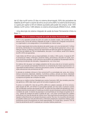 Organização Pan-Americana da Saúde / Organização Mundial da Saúde
240
de 4,2 dias na KP contra 23 dias no sistema dinarmaquês; 93% dos portadores de
diabetes da KP fazem o exame de retina anual contra 46% no sistema da Dinamarca;
e o gasto per capita na KP, em dólares ajustados pelo poder de compra, é de 1.951
dólares na KP contra 1.845 dólares no sistema dinamarquês (FROLICH et al., 2008).
Uma descrição do sistema integrado de saúde da Kaiser Permanente é feita no
Boxe 11.
Boxe 11: O sistema integrado de saúde da Kaiser Permanente (KP)
A KP é uma operadora privada de plano de saúde nos Estados Unidos, não lucrativa, que se
estrutura sob a forma de sistemas integrados de saúde. O sistema KP é integrado verticalmente
e a organização é uma asseguradora e uma prestadora ao mesmo tempo.
É a maior organização não lucrativa de planos de saúde no país, com uma clientela de 8,7 milhões
de clientes, distribuídos em nove estados americanos. 27% dos clientes apresentam uma ou mais
doenças crônicas; as doenças crônicas são responsáveis por 64% dos gastos da organização. Tem
uma força de trabalho de 156 mil trabalhadores, dos quais 13 mil médicos, sendo 55% médicos
de APS e 45% de especialistas.
Cada médico de APS tem sob sua responsabilidade, em média, 2.300 usuários. A equipe de APS
é composta por médico, enfermeiro, assistente médico, farmacêutico, educador em saúde, assis-
tente social e/ou psicólogo. A APS soluciona mais de 80% dos problemas da população adscrita.
Os serviços de atenção são ofertados, integradamente, num único local.
Os médicos têm de passar num estágio probatório de três anos antes de se tornarem parceiros
da KP e suas inserções são baseadas fortemente na compreensão da missão organizacional e na
capacidade de desenvolverem a advocacia das pessoas usuárias. Os especialistas se envolvem em
ações educacionais dos profissionais da APS.
A atenção às condições crônicas é o foco central da KP e as prioridades são: asma, dor crônica,
doença coronariana, depressão, diabetes, insuficiência cardíaca, atenção aos idosos, obesidade
e autocuidado apoiado. Para cada uma dessas áreas há diretrizes clínicas baseadas em evidências
e programas de gestão das condições de saúde.
Ainda que os médicos tenham liberdade para receitar livremente, 84% dos remédios prescritos
são genéricos e 98% deles fazem parte do formulário terapêutico da KP.
É central, no modelo KP, o fato de que 65% a 80% do cuidado é prestado, de forma rotineira,
pelas equipes de APS, com ênfase no autocuidado apoiado; por essa razão, as pessoas usuárias
são consideradas membros das equipes de APS. As ações de autocuidado são apoiadas por meto-
dologias potentes de educação em saúde que envolvem grupos de pessoas usuárias de diferentes
condições de saúde. O restante da população é acompanhada por tecnologias de gestão da clí-
nica – gestão da condição de saúde ou gestão de caso – com maior concentração dos cuidados
profissionais nos níveis de atenção de maiores riscos. Parte significativa do atendimento é feito por
equipes multiprofissionais com grupos de pessoas usuárias. Para isso, há uma política de extensão
do trabalho médico por meio de enfermeiros, enfermeiros obstetrizes e assistentes médicos; esses
profissionais atuam principalmente em áreas especializadas. Em função disso, somente 15% do
total de atendimentos da KP é realizado por consultas médicas presenciais.
 