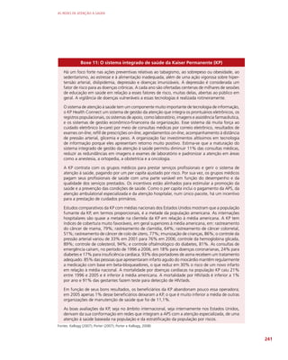 AS REDES DE ATENÇÃO À SAÚDE
241
Boxe 11: O sistema integrado de saúde da Kaiser Permanente (KP)
Há um foco forte nas ações preventivas relativas ao tabagismo, ao sobrepeso ou obesidade, ao
sedentarismo, ao estresse e à alimentação inadequada, além de uma ação vigorosa sobre hiper-
tensão arterial, dislipidemia, depressão e doenças imunizáveis. A depressão é considerada um
fator de risco para as doenças crônicas. A cada ano são ofertadas centenas de milhares de sessões
de educação em saúde em relação a esses fatores de risco, muitas delas, abertas ao público em
geral. A vigilância de doenças vulneráveis a essas tecnologias é realizada rotineiramente.
O sistema de atenção à saúde tem um componente muito importante de tecnologia de informação,
o KP Health Connect um sistema de gestão da atenção que integra os prontuários eletrônicos, os
registros populacionais, os sistemas de apoio, como laboratório, imagens e assistência farmacêutica,
e os sistemas de gestão econômico-financeira da organização. Esse sistema dá muita força ao
cuidado eletrônico (e-care) por meio de consultas médicas por correio eletrônico, resultados de
exames on-line, refill de prescrições on-line, agendamentos on-line, acompanhamento à distância
de pressão arterial, glicemia e peso. A organização faz investimentos altíssimos em tecnologia
de informação porque eles apresentam retorno muito positivo. Estima-se que a maturação do
sistema integrado de gestão da atenção à saúde permitiu diminuir 11% das consultas médicas,
reduzir as redundâncias em imagens e exames de laboratório e padronizar a atenção em áreas
como a anestesia, a ortopedia, a obstetrícia e a oncologia.
A KP contrata com os grupos médicos para prestar serviços profissionais e gerir o sistema de
atenção à saúde, pagando por um per capita ajustado por risco. Por sua vez, os grupos médicos
pagam seus profissionais de saúde com uma parte variável em função do desempenho e da
qualidade dos serviços prestados. Os incentivos estão alinhados para estimular a promoção da
saúde e a prevenção das condições de saúde. Como o per capita inclui o pagamento da APS, da
atenção ambulatorial especializada e da atenção hospitalar, num único pacote, há um incentivo
para a prestação de cuidados primários.
Estudos comparativos da KP com médias nacionais dos Estados Unidos mostram que a população
fumante da KP, em termos proporcionais, é a metade da população americana. As internações
hospitalares são quase a metade na clientela da KP em relação à média americana. A KP tem
índices de cobertura muito favoráveis, em geral superiores à média americana, em: rastreamento
do câncer de mama, 79%; rastreamento de clamídia, 64%; rastreamento de câncer colorretal,
51%; rastreamento de câncer de colo de útero, 77%; imunização de crianças, 86%; o controle da
pressão arterial variou de 33% em 2001 para 76% em 2006; controle da hemoglobina glicada,
89%; controle de colesterol, 94%; e controle oftalmológico do diabetes, 81%. As consultas de
emergência caíram, no período de 1996 a 2006, em 18% para doenças coronarianas, 24% para
diabetes e 17% para insuficiência cardíaca. 93% dos portadores de asma recebem um tratamento
adequado. 85% das pessoas que apresentaram infarto agudo do miocárdio mantêm regularmente
a medicação com base em beta-bloqueadores, o que reduz em 30% o risco de um novo infarto
em relação à média nacional. A mortalidade por doenças cardíacas na população KP caiu 21%
entre 1996 e 2005 e é inferior à média americana. A mortalidade por HIV/aids é inferior a 1%
por ano e 91% das gestantes fazem teste para detecção de HIV/aids.
Em função de seus bons resultados, os beneficiários da KP abandonam pouco essa operadora;
em 2005 apenas 1% desse beneficiários deixaram a KP, o que é muito inferior a média de outras
organizações de manutenção de saúde que foi de 11,1%.
As boas avaliações da KP, seja no âmbito internacional, seja internamente nos Estados Unidos,
derivam da sua conformação em redes que integram a APS com a atenção especializada, de uma
atenção à saúde baseada na população e da estratificação da população por riscos.
Fontes: Kellogg (2007); Porter (2007); Porter e Kellogg, 2008)
 