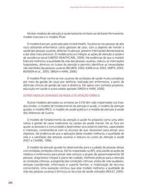 Organização Pan-Americana da Saúde / Organização Mundial da Saúde
242
Há dois modelos de atenção à saúde bastante similares ao da Kaiser Permanente,
modelo Evercare e o modelo Pfizer.
O modelo Evercare, praticado pela United Health, focaliza-se nas pessoas de alto
risco utilizando enfermeiros como gestores de caso, com o objetivo de manter a
saúde das pessoas usuárias, detectar mudanças, prevenir internações desnecessárias
e dar altas mais precoces. O modelo procura integrar as ações de atenção à saúde e
de assistência social (UNITED HEALTHCARE, 2004). Há evidências de que o modelo
Evercare melhorou a qualidade de vida das pessoas usuárias, reduziu as internações
hospitalares, diminuiu os custos da atenção e permitiu identificar as necessidades
não atendidas das pessoas usuárias (REUBEN, 2002; KANE et al, 2003; SMITH, 2003;
BOADEN et al., 2005; SINGH e HAM, 2006).
O modelo Pfizer centra-se nos usuários de condições de saúde muito complexas
por meio da gestão de casos por telefone, realizada por enfermeiros, a partir de
diretrizes clínicas de gestão de caso à distância. Ele opera com contatos proativos,
educação em saúde e autocuidado apoiado (SINGH e HAM, 2006).
OUTROS MODELOS DERIVADOS DO MODELO DE ATENÇÃO CRÔNICA
Outros modelos derivados ou similares ao CCM têm sido implantados nos Esta-
dos Unidos: o modelo de fortalecimento da atenção à saúde, o modelo da atenção
guiada, o modelo PACE, o modelo da saúde pública e o modelo de atenção à saúde
dos Veteranos de Guerra.
O modelo de fortalecimento da atenção à saúde foi proposto como uma alter-
nativa à gestão de casos tradicional no campo da saúde mental. Ele se foca em
ajudar as pessoas e a comunidade a desenvolver seus próprios talentos, capacidades
e interesses, conectando-os com os recursos de que necessitam para atingir seus
objetivos. Há evidência de que a aplicação desse modelo melhorou a qualidade de
vida e a satisfação das pessoas usuárias e reduziu os custos da atenção à saúde
(FAST e CHAPIN, 1996).
O modelo da atenção guiada foi desenvolvido para o cuidado de pessoas idosas
com múltiplas condições crônicas. Ele foi implantado na APS, articulando as ações de
médicos e enfermeiros para prover sete serviços a grupos de aproximadamente 50
pessoas: diagnóstico integral e plano de cuidado; melhores práticas para a atenção
às condições crônicas; autogestão das condições crônicas; estilos de vida saudáveis;
atenção coordenada; informação e suporte familiar; e mobilização de recursos
comunitários. Uma avaliação concluiu que esse modelo melhorou a qualidade de
vida das pessoas usuárias e diminuiu os recursos de saúde utilizados (BOULT, 2005).
 
