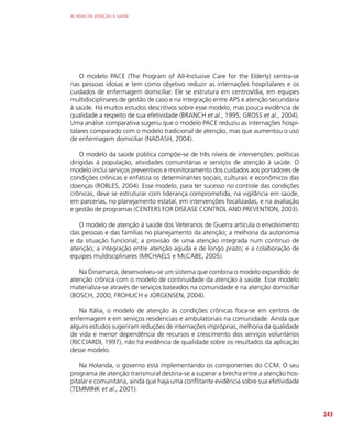 AS REDES DE ATENÇÃO À SAÚDE
243
O modelo PACE (The Program of All-Inclusive Care for the Elderly) centra-se
nas pessoas idosas e tem como objetivo reduzir as internações hospitalares e os
cuidados de enfermagem domiciliar. Ele se estrutura em centros/dia, em equipes
multidisciplinares de gestão de caso e na integração entre APS e atenção secundária
à saúde. Há muitos estudos descritivos sobre esse modelo, mas pouca evidência de
qualidade a respeito de sua efetividade (BRANCH et al., 1995; GROSS et al., 2004).
Uma análise comparativa sugeriu que o modelo PACE reduziu as internações hospi-
talares comparado com o modelo tradicional de atenção, mas que aumentou o uso
de enfermagem domiciliar (NADASH, 2004).
O modelo da saúde pública compõe-se de três níveis de intervenções: políticas
dirigidas à população, atividades comunitárias e serviços de atenção à saúde. O
modelo inclui serviços preventivos e monitoramento dos cuidados aos portadores de
condições crônicas e enfatiza os determinantes sociais, culturais e econômicos das
doenças (ROBLES, 2004). Esse modelo, para ter sucesso no controle das condições
crônicas, deve se estruturar com liderança comprometida, na vigilância em saúde,
em parcerias, no planejamento estatal, em intervenções focalizadas, e na avaliação
e gestão de programas (CENTERS FOR DISEASE CONTROL AND PREVENTION, 2003).
O modelo de atenção à saúde dos Veteranos de Guerra articula o envolvimento
das pessoas e das famílias no planejamento da atenção; a melhoria da autonomia
e da situação funcional; a provisão de uma atenção integrada num contínuo de
atenção; a integração entre atenção aguda e de longo prazo; e a colaboração de
equipes muldisciplinares (MICHAELS e McCABE, 2005).
Na Dinamarca, desenvolveu-se um sistema que combina o modelo expandido de
atenção crônica com o modelo de continuidade da atenção à saúde. Esse modelo
materializa-se através de serviços baseados na comunidade e na atenção domiciliar
(BOSCH, 2000; FROHLICH e JORGENSEN, 2004).
Na Itália, o modelo de atenção às condições crônicas foca-se em centros de
enfermagem e em serviços residenciais e ambulatoriais na comunidade. Ainda que
alguns estudos sugeriram reduções de internações impróprias, melhoria da qualidade
de vida e menor dependência de recursos e crescimento dos serviços voluntários
(RICCIARDI, 1997), não há evidência de qualidade sobre os resultados da aplicação
desse modelo.
Na Holanda, o governo está implementando os componentes do CCM. O seu
programa de atenção transmural destina-se a superar a brecha entre a atenção hos-
pitalar e comunitária, ainda que haja uma conflitante evidência sobre sua efetividade
(TEMMINK et al., 2001).
 