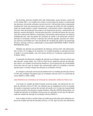 Organização Pan-Americana da Saúde / Organização Mundial da Saúde
244
Na Austrália, diversos modelos têm sido implantados, quase sempre, a partir do
CCM. Desde 2001, um modelo com ênfase na promoção da saúde e na prevenção
das doenças, está sendo utilizado e se estrutura em: intervenções sobre a população
saudável por meio da prevenção primária: promoção de estilos de vida saudáveis,
ações de saúde pública e ações intersetoriais; intervenções sobre a população em
risco por meio da prevenção secundária e do diagnóstico precoce: rastreamento de
doenças, exames periódicos, intervenções precoces, controle de fatores de risco por
meio de mudança de hábitos e medicação; intervenções sobre pessoas com doença
estabelecida por meio da gestão de condição de saúde e da prevenção terciária:
atenção às condições crônicas e atenção aos eventos agudos; pessoas com doen-
ças crônicas controladas por meio da gestão de condição de saúde e da prevenção
terciária: atenção contínua, reabilitação e autocuidado (NATIONAL PUBLIC HEALTH
PARTNERSHIP, 2001).
Modelos de atenção aos portadores de doenças crônicas têm sido desenvolvi-
dos na Ásia. Em Cingapura foi proposto um modelo baseado na atenção primária
à saúde e no autocuidado, mas com pouca ênfase em mudanças organizacionais
(CHEAH, 2001).
A avaliação de diferentes modelos de atenção às condições crônicas mostra que
eles derivam, quase todos, do CCM ou fixam-se em aspectos parciais da atenção,
sem definir um modelo conceitual de referência. O principal ponto de similaridades
entre eles está em que se movem das intervenções sobre as condições e eventos
agudos para o manejo integral da atenção às condições crônicas.
Em relação à utilização internacional predominam os modelos de atenção crônica
(CCM), dos cuidados inovadores para as condições crônicas (CICC) e a pirâmide de
riscos (SINGH e HAM, 2006).
UMA PROPOSTA DE UM MODELO DE ATENÇÃO ÀS CONDIÇÕES CRÔNICAS PARA O SUS
Com base no modelo de determinação social da saúde, nos elementos do mo-
delo da atenção crônica (CCM), nas relações que se estabelecem entre as equipes
de saúde e as pessoas usuárias dos serviços de saúde e em função da singularidade
do sistema público de atenção à saúde brasileiro, Mendes (2007b) desenvolveu um
modelo de atenção às condições crônicas para ser aplicado no SUS que foi denomi-
nado de modelo de atenção às condições crônicas (MACC).
Esse modelo recolhe e acolhe todas as evidências produzidas pela validação em-
pírica do modelo seminal de atenção crônica, o CCM, seja nos seus seis elementos
 