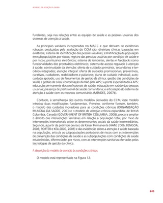 AS REDES DE ATENÇÃO À SAÚDE
245
fundantes, seja nas relações entre as equipes de saúde e as pessoas usuárias dos
sistemas de atenção à saúde.
As principais variáveis incorporadas no MACC e que derivam de evidências
robustas produzidas pela avaliação do CCM são: diretrizes clínicas baseadas em
evidência; sistema de identificação das pessoas usuárias; estratificação da população
em subpopulações por riscos; registro das pessoas usuárias por condição de saúde e
por riscos; prontuários eletrônicos; sistema de lembretes, alertas e feedbacks como
funcionalidades dos prontuários eletrônicos; sistema de acesso regulado à atenção
à saúde; continuidade da atenção: oferta de cuidados primários, secundários e ter-
ciários integrados; atenção integral: oferta de cuidados promocionais, preventivos,
curativos, cuidadores, reabilitadores e paliativos; plano de cuidado individual; auto-
cuidado apoiado; uso de ferramentas de gestão da clínica: gestão das condições de
saúde e gestão de caso; coordenação da RAS pela APS; suporte especializado à APS;
educação permanente dos profissionais de saúde; educação em saúde das pessoas
usuárias; presença de profissional de saúde comunitária; e articulação do sistema de
atenção à saúde com os recursos comunitários (MENDES, 2007b).
Contudo, à semelhança dos outros modelos derivados do CCM, esse modelo
introduz duas modificações fundamentais. Primeiro, conforme fizeram, também,
o modelo dos cuidados inovadores para as condições crônicas (ORGANIZAÇÃO
MUNDIAL DA SAÚDE, 2003) e o modelo de atenção crônica expandido, de British
Columbia, Canadá (GOVERNMENT OF BRITISH COLUMBIA, 2008), procura ampliar
o âmbito das intervenções sanitárias em relação à população total, por meio de
intervenções intersetoriais sobre os determinantes sociais da saúde intermediários.
Segundo, a partir da pirâmide de risco da Kaiser Permanente (HAM, 2006; BENGOA,
2008; PORTER e KELLOGG, 2008) e das evidências sobre a atenção à saúde baseada
na população, articula as subpopulações portadoras de riscos com as intervenções
de prevenção das condições de saúde e as subpopulações com condições de saúde
estabelecidas, diferenciadas por riscos, com as intervenções sanitárias ofertadas pelas
tecnologias de gestão da clínica.
A descrição do modelo de atenção às condições crônicas
O modelo está representado na Figura 12.
 