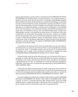 AS REDES DE ATENÇÃO À SAÚDE
247
quais a vida transcorre; ou seja, como a causa das causas (COMISSION ON SOCIAL
DETERMINANTS OF HEALTH, 2007). Em outras palavras, a má saúde dos pobres, o
gradiente social da saúde dentro dos países e as grandes desigualdades sanitárias
dentre e dentro dos países são provocadas por uma distribuição desigual, nos âmbitos
mundial, nacional e regional, e pelas consequentes injustiças que afetam as condi-
ções de vida da população, de forma imediata e visível (acesso à atenção à saúde, à
educação, às condições de trabalho, ao tempo livre e à habitação) e a possibilidade
de ter uma vida próspera. Essa distribuição desigual das experiências prejudiciais à
saúde não é um fenômeno natural, mas uma determinação social. Corrigir essas
desigualdades injustas é uma questão de justiça social e um imperativo ético para
o qual devem ser estruturadas três grandes linhas de ação: melhorar as condições
de vida da população; lutar contra a distribuição desigual do poder e dos recursos;
e medir a magnitude do problema, avaliar as intervenções, ampliar a base de co-
nhecimentos, dotar-se de pessoal capacitado em determinantes sociais da saúde e
sensibilizar a opinião pública a esse respeito (COMISSIÓN SOBRE DETERMINANTES
SOCIALES DE LA SALUD, 2008).
A importância dos determinantes sociais da saúde decorre de que eles repercu-
tem diretamente na saúde; eles permitem predizer a maior proporção das variações
no estado de saúde, a iniquidade sanitária; eles estruturam os comportamentos
relacionados com a saúde; e eles interatuam mutuamente na geração da saúde
(COMISSIÓN SOBRE DETERMINANTES SOCIALES DE LA SALUD, 2008).
A determinação social da saúde está alicerçada num fundamento ético que é a
equidade em saúde, definida como a ausência de diferenças injustas e evitáveis ou
remediáveis entre grupos populacionais definidos social, econômica, demográfica
e geograficamente. Ou seja, as iniquidades em saúde são diferenças socialmente
produzidas, sistemáticas em sua distribuição pela população e injustas (WHITEHEAD,
1992; MARMOR, 2006).
A discussão dos determinantes sociais da saúde funda-se em três correntes da
epidemiologia social não mutuamente exclusivas: a corrente dos fatores psicossociais,
a corrente da produção social da saúde/economia política da saúde e a corrente da
teoria ecossocial (COMISSION ON SOCIAL DETERMINANTS OF HEALTH, 2007).
Há vários modelos para representar a determinação social da saúde (COMISSION
ON SOCIAL DETERMINANTS OF HEALTH, 2007; BUSS e PELLEGRINI FILHO, 2007).
Contudo, no Brasil, a Comissão Nacional sobre Determinantes Sociais da Saúde
(2008) escolheu o modelo de Dahlgren e Whitehead (1991), mostrado na Figura 13,
por ser simples, de fácil compreensão e pela clara visualização gráfica.
 
