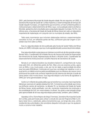 AS REDES DE ATENÇÃO À SAÚDE
23
2001, pela Secretaria Municipal de Saúde daquela cidade. No ano seguinte, em 2002, a
Secretaria Municipal de Saúde de Curitiba implantou o Sistema Integrado de Serviços de
Saúde naquele município, um experimento que encontrou um bom ambiente político e
institucional para o desenvolvimento de RASs e que, numa avaliação externa do Banco
Mundial, apresentou bons resultados para a população daquele município. Por fim, nos
últimos anos, a Secretaria de Estado de Saúde de Minas Gerais tem sido um laboratório
importante de implantação, em conjunto com os municípios do estado, das RASs.
Todo esses movimentos que incluíram elaborações teóricas e experimentações
concretas no SUS, em diferente partes do País, confluíram para dar origem e con-
solidar esse livro sobre as RASs.
Essa é a segunda edição do livro publicado pela Escola de Saúde Pública de Minas
Gerais, em 2009, instituição a que sou muito agradecido pelo sucesso da primeira edição.
Essa segunda edição surge graças ao interesse e ao estímulo de dois grandes amigos,
Renato Tasca, Coordenador da Unidade Técnica de Serviços de Saúde da Organização
Pan-Americana da Saúde, Representação do Brasil, e Ricardo Scotti, Coordenador de
Desenvolvimento Institucional do Conselho Nacional de Secretários de Saúde.
Renato é um italiano-brasileiro (ou brasileiro-italiano?), companheiro de muitas
lutas pelo SUS, em diferentes partes do País. Mais uma vez estamos juntos, agora
com as RASs, e sou muito grato, a ele, por me ter dado a oportunidade de editar
esse livro pela OPAS/Brasil, instituição em que tive o privilégio de trabalhar e com a
qual tenho um débito enorme pelas possibilidades que me ofereceu de crescer como
profissional da saúde e de conhecer experiências de sistemas de atenção à saúde de
vários países e dos muitos brasis. Essa segunda edição é uma forma de agradecer à
OPAS por tanta generosidade comigo.
Scotti é um militante da saúde pública que se transformou numa das mais importantes
lideranças nacionais em gestão estadual do SUS. Convivemos juntos desde que iniciou
sua brilhante carreira de sanitarista, na década 70, na Secretaria de Estado de Saúde
de Minas Gerais, tendo partilhado, com ele, momentos importantes da construção e
da consolidação do SUS, em nosso estado e no Brasil. Sou grato a esse prezado amigo
pela oportunidade de ter essa segunda edição patrocinada, também, pelo CONASS.
Agradeço à Dra. Eliane Regina da Veiga Chomatas, Secretária Municipal de Saúde
de Curitiba, pela permissão para utilizar o estudo de caso do Programa Mãe Curiti-
bana neste livro e, sobretudo, pelos ensinamentos que, ao longo dos anos, venho
recebendo das autoridades e dos servidores daquela instituição e que me ajudaram
muito a construir este trabalho.
 