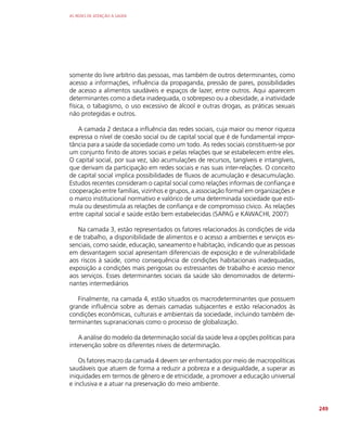 AS REDES DE ATENÇÃO À SAÚDE
249
somente do livre arbítrio das pessoas, mas também de outros determinantes, como
acesso a informações, influência da propaganda, pressão de pares, possibilidades
de acesso a alimentos saudáveis e espaços de lazer, entre outros. Aqui aparecem
determinantes como a dieta inadequada, o sobrepeso ou a obesidade, a inatividade
física, o tabagismo, o uso excessivo de álcool e outras drogas, as práticas sexuais
não protegidas e outros.
A camada 2 destaca a influência das redes sociais, cuja maior ou menor riqueza
expressa o nível de coesão social ou de capital social que é de fundamental impor-
tância para a saúde da sociedade como um todo. As redes sociais constituem-se por
um conjunto finito de atores sociais e pelas relações que se estabelecem entre eles.
O capital social, por sua vez, são acumulações de recursos, tangíveis e intangíveis,
que derivam da participação em redes sociais e nas suas inter-relações. O conceito
de capital social implica possibilidades de fluxos de acumulação e desacumulação.
Estudos recentes consideram o capital social como relações informais de confiança e
cooperação entre famílias, vizinhos e grupos, a associação formal em organizações e
o marco institucional normativo e valórico de uma determinada sociedade que esti-
mula ou desestimula as relações de confiança e de compromisso cívico. As relações
entre capital social e saúde estão bem estabelecidas (SAPAG e KAWACHI, 2007)
Na camada 3, estão representados os fatores relacionados às condições de vida
e de trabalho, a disponibilidade de alimentos e o acesso a ambientes e serviços es-
senciais, como saúde, educação, saneamento e habitação, indicando que as pessoas
em desvantagem social apresentam diferenciais de exposição e de vulnerabilidade
aos riscos à saúde, como consequência de condições habitacionais inadequadas,
exposição a condições mais perigosas ou estressantes de trabalho e acesso menor
aos serviços. Esses determinantes sociais da saúde são denominados de determi-
nantes intermediários
Finalmente, na camada 4, estão situados os macrodeterminantes que possuem
grande influência sobre as demais camadas subjacentes e estão relacionados às
condições econômicas, culturais e ambientais da sociedade, incluindo também de-
terminantes supranacionais como o processo de globalização.
A análise do modelo da determinação social da saúde leva a opções políticas para
intervenção sobre os diferentes níveis de determinação.
Os fatores macro da camada 4 devem ser enfrentados por meio de macropolíticas
saudáveis que atuem de forma a reduzir a pobreza e a desigualdade, a superar as
iniquidades em termos de gênero e de etnicidade, a promover a educação universal
e inclusiva e a atuar na preservação do meio ambiente.
 
