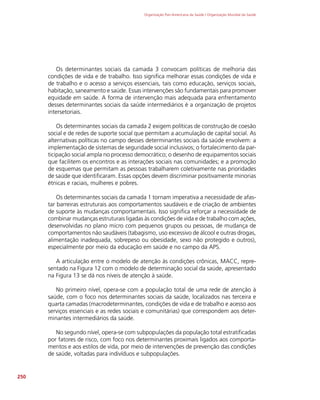Organização Pan-Americana da Saúde / Organização Mundial da Saúde
250
Os determinantes sociais da camada 3 convocam políticas de melhoria das
condições de vida e de trabalho. Isso significa melhorar essas condições de vida e
de trabalho e o acesso a serviços essenciais, tais como educação, serviços sociais,
habitação, saneamento e saúde. Essas intervenções são fundamentais para promover
equidade em saúde. A forma de intervenção mais adequada para enfrentamento
desses determinantes sociais da saúde intermediários é a organização de projetos
intersetoriais.
Os determinantes sociais da camada 2 exigem políticas de construção de coesão
social e de redes de suporte social que permitam a acumulação de capital social. As
alternativas políticas no campo desses determinantes sociais da saúde envolvem: a
implementação de sistemas de seguridade social inclusivos; o fortalecimento da par-
ticipação social ampla no processo democrático; o desenho de equipamentos sociais
que facilitem os encontros e as interações sociais nas comunidades; e a promoção
de esquemas que permitam as pessoas trabalharem coletivamente nas prioridades
de saúde que identificaram. Essas opções devem discriminar positivamente minorias
étnicas e raciais, mulheres e pobres.
Os determinantes sociais da camada 1 tornam imperativa a necessidade de afas-
tar barreiras estruturais aos comportamentos saudáveis e de criação de ambientes
de suporte às mudanças comportamentais. Isso significa reforçar a necessidade de
combinar mudanças estruturais ligadas às condições de vida e de trabalho com ações,
desenvolvidas no plano micro com pequenos grupos ou pessoas, de mudança de
comportamentos não saudáveis (tabagismo, uso excessivo de álcool e outras drogas,
alimentação inadequada, sobrepeso ou obesidade, sexo não protegido e outros),
especialmente por meio da educação em saúde e no campo da APS.
A articulação entre o modelo de atenção às condições crônicas, MACC, repre-
sentado na Figura 12 com o modelo de determinação social da saúde, apresentado
na Figura 13 se dá nos níveis de atenção à saúde.
No primeiro nível, opera-se com a população total de uma rede de atenção à
saúde, com o foco nos determinantes sociais da saúde, localizados nas terceira e
quarta camadas (macrodeterminantes, condições de vida e de trabalho e acesso aos
serviços essenciais e as redes sociais e comunitárias) que correspondem aos deter-
minantes intermediários da saúde.
No segundo nível, opera-se com subpopulações da população total estratificadas
por fatores de risco, com foco nos determinantes proximais ligados aos comporta-
mentos e aos estilos de vida, por meio de intervenções de prevenção das condições
de saúde, voltadas para indivíduos e subpopulações.
 