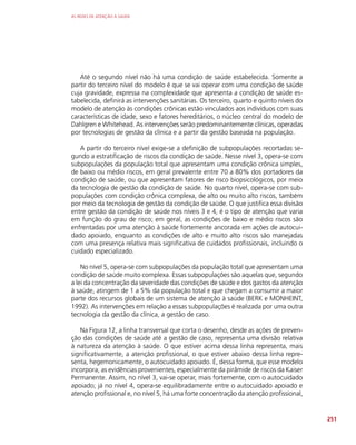 AS REDES DE ATENÇÃO À SAÚDE
251
Até o segundo nível não há uma condição de saúde estabelecida. Somente a
partir do terceiro nível do modelo é que se vai operar com uma condição de saúde
cuja gravidade, expressa na complexidade que apresenta a condição de saúde es-
tabelecida, definirá as intervenções sanitárias. Os terceiro, quarto e quinto níveis do
modelo de atenção às condições crônicas estão vinculados aos indivíduos com suas
características de idade, sexo e fatores hereditários, o núcleo central do modelo de
Dahlgren e Whitehead. As intervenções serão predominantemente clínicas, operadas
por tecnologias de gestão da clínica e a partir da gestão baseada na população.
A partir do terceiro nível exige-se a definição de subpopulações recortadas se-
gundo a estratificação de riscos da condição de saúde. Nesse nível 3, opera-se com
subpopulações da população total que apresentam uma condição crônica simples,
de baixo ou médio riscos, em geral prevalente entre 70 a 80% dos portadores da
condição de saúde, ou que apresentam fatores de risco biopsicológicos, por meio
da tecnologia de gestão da condição de saúde. No quarto nível, opera-se com sub-
populações com condição crônica complexa, de alto ou muito alto riscos, também
por meio da tecnologia de gestão da condição de saúde. O que justifica essa divisão
entre gestão da condição de saúde nos níveis 3 e 4, é o tipo de atenção que varia
em função do grau de risco; em geral, as condições de baixo e médio riscos são
enfrentadas por uma atenção à saúde fortemente ancorada em ações de autocui-
dado apoiado, enquanto as condições de alto e muito alto riscos são manejadas
com uma presença relativa mais significativa de cuidados profissionais, incluindo o
cuidado especializado.
No nível 5, opera-se com subpopulações da população total que apresentam uma
condição de saúde muito complexa. Essas subpopulações são aquelas que, segundo
a lei da concentração da severidade das condições de saúde e dos gastos da atenção
à saúde, atingem de 1 a 5% da população total e que chegam a consumir a maior
parte dos recursos globais de um sistema de atenção à saúde (BERK e MONHEINT,
1992). As intervenções em relação a essas subpopulações é realizada por uma outra
tecnologia da gestão da clínica, a gestão de caso.
Na Figura 12, a linha transversal que corta o desenho, desde as ações de preven-
ção das condições de saúde até a gestão de caso, representa uma divisão relativa
à natureza da atenção à saúde. O que estiver acima dessa linha representa, mais
significativamente, a atenção profissional, o que estiver abaixo dessa linha repre-
senta, hegemonicamente, o autocuidado apoiado. É, dessa forma, que esse modelo
incorpora, as evidências provenientes, especialmente da pirâmide de riscos da Kaiser
Permanente. Assim, no nível 3, vai-se operar, mais fortemente, com o autocuidado
apoiado; já no nível 4, opera-se equilibradamente entre o autocuidado apoiado e
atenção profissional e, no nível 5, há uma forte concentração da atenção profissional,
 