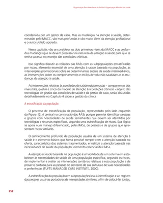 Organização Pan-Americana da Saúde / Organização Mundial da Saúde
252
coordenada por um gestor de caso. Mas as mudanças na atenção à saúde, deter-
minadas pelo MACC, são mais profundas e vão muito além da atenção profissional
e o autocuidado apoiado.
Nesse capítulo, vão se considerar os dois primeiros níveis do MACC e as profun-
das mudanças que se devem processar na natureza da atenção à saúde para que se
tenha sucesso no manejo das condições crônicas.
Isso significa discutir as relações das RASs com as subpopulações estratificadas
por riscos, elemento essencial de uma atenção à saúde baseada na população, as
intervenções promocionais sobre os determinantes sociais da saúde intermediários,
as intervenções sobre os comportamentos e estilos de vida não saudáveis e as mu-
danças da atenção à saúde.
As intervenções relativas às condições de saúde estabelecidas – componentes dos
níveis três, quatro e cinco do modelo de atenção às condições crônicas – objeto das
tecnologias de gestão das condições de saúde e da gestão de caso, serão discutidas
detalhadamente no Capítulo 4 sobre a gestão da clínica
A estratificação da população
O processo de estratificação da população, representado pelo lado esquerdo
da Figura 12, é central na construção das RASs porque permite identificar pessoas
e grupos com necessidades de saúde semelhantes que devem ser atendidos por
tecnologias e recursos específicos, segundo uma estratificação de riscos. Sua lógica
se apoia num manejo diferenciado, pelas RASs, de pessoas e de grupos que apre-
sentam riscos similares.
O conhecimento profundo da população usuária de um sistema de atenção à
saúde é o elemento básico que torna possível romper com a atenção baseada na
oferta, característica dos sistemas fragmentados, e instituir a atenção baseada nas
necessidades de saúde da população, elemento essencial das RASs.
A atenção à saúde baseada na população é a habilidade de um sistema em esta-
belecer as necessidades de saúde de uma população específica, segundo os riscos,
de implementar e avaliar as intervenções sanitárias relativas a essa população e de
prover o cuidado para as pessoas no contexto de sua cultura e de suas necessidades
e preferências (TUFTS MANAGED CARE INSTITUTE, 2000).
A estratificação da população em subpopulações leva à identificação e ao registro
das pessoas usuárias portadoras de necessidades similares, a fim de colocá-las juntas,
 