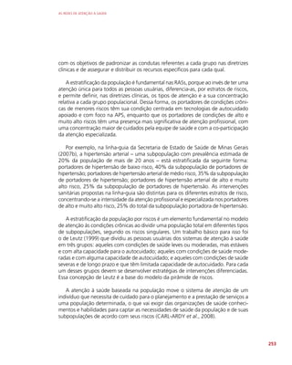 AS REDES DE ATENÇÃO À SAÚDE
253
com os objetivos de padronizar as condutas referentes a cada grupo nas diretrizes
clínicas e de assegurar e distribuir os recursos específicos para cada qual.
A estratificação da população é fundamental nas RASs, porque ao invés de ter uma
atenção única para todos as pessoas usuárias, diferencia-as, por estratos de riscos,
e permite definir, nas diretrizes clínicas, os tipos de atenção e a sua concentração
relativa a cada grupo populacional. Dessa forma, os portadores de condições crôni-
cas de menores riscos têm sua condição centrada em tecnologias de autocuidado
apoiado e com foco na APS, enquanto que os portadores de condições de alto e
muito alto riscos têm uma presença mais significativa de atenção profissional, com
uma concentração maior de cuidados pela equipe de saúde e com a co-participação
da atenção especializada.
Por exemplo, na linha-guia da Secretaria de Estado de Saúde de Minas Gerais
(2007b), a hipertensão arterial – uma subpopulação com prevalência estimada de
20% da população de mais de 20 anos – está estratificada da seguinte forma:
portadores de hipertensão de baixo risco, 40% da subpopulação de portadores de
hipertensão; portadores de hipertensão arterial de médio risco, 35% da subpopulação
de portadores de hipertensão; portadores de hipertensão arterial de alto e muito
alto risco, 25% da subpopulação de portadores de hipertensão. As intervenções
sanitárias propostas na linha-guia são distintas para os diferentes estratos de risco,
concentrando-se a intensidade da atenção profissional e especializada nos portadores
de alto e muito alto risco, 25% do total da subpopulação portadora de hipertensão.
A estratificação da população por riscos é um elemento fundamental no modelo
de atenção às condições crônicas ao dividir uma população total em diferentes tipos
de subpopulações, segundo os riscos singulares. Um trabalho básico para isso foi
o de Leutz (1999) que dividiu as pessoas usuárias dos sistemas de atenção à saúde
em três grupos: aqueles com condições de saúde leves ou moderadas, mas estáveis
e com alta capacidade para o autocuidado; aqueles com condições de saúde mode-
radas e com alguma capacidade de autocuidado; e aqueles com condições de saúde
severas e de longo prazo e que têm limitada capacidade de autocuidado. Para cada
um desses grupos devem se desenvolver estratégias de intervenções diferenciadas.
Essa concepção de Leutz é a base do modelo da pirâmide de riscos.
A atenção à saúde baseada na população move o sistema de atenção de um
indivíduo que necessita de cuidado para o planejamento e a prestação de serviços a
uma população determinada, o que vai exigir das organizações de saúde conheci-
mentos e habilidades para captar as necessidades de saúde da população e de suas
subpopulações de acordo com seus riscos (CARL-ARDY et al., 2008).
 