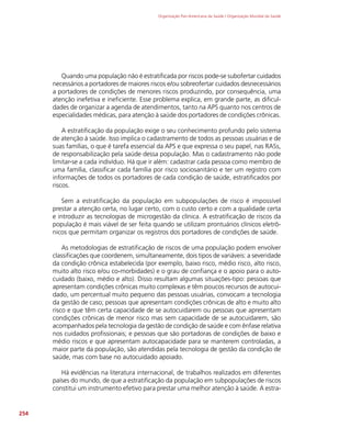 Organização Pan-Americana da Saúde / Organização Mundial da Saúde
254
Quando uma população não é estratificada por riscos pode-se subofertar cuidados
necessários a portadores de maiores riscos e/ou sobreofertar cuidados desnecessários
a portadores de condições de menores riscos produzindo, por consequência, uma
atenção inefetiva e ineficiente. Esse problema explica, em grande parte, as dificul-
dades de organizar a agenda de atendimentos, tanto na APS quanto nos centros de
especialidades médicas, para atenção à saúde dos portadores de condições crônicas.
A estratificação da população exige o seu conhecimento profundo pelo sistema
de atenção à saúde. Isso implica o cadastramento de todos as pessoas usuárias e de
suas famílias, o que é tarefa essencial da APS e que expressa o seu papel, nas RASs,
de responsabilização pela saúde dessa população. Mas o cadastramento não pode
limitar-se a cada indivíduo. Há que ir além: cadastrar cada pessoa como membro de
uma família, classificar cada família por risco sociosanitário e ter um registro com
informações de todos os portadores de cada condição de saúde, estratificados por
riscos.
Sem a estratificação da população em subpopulações de risco é impossível
prestar a atenção certa, no lugar certo, com o custo certo e com a qualidade certa
e introduzir as tecnologias de microgestão da clínica. A estratificação de riscos da
população é mais viável de ser feita quando se utilizam prontuários clínicos eletrô-
nicos que permitam organizar os registros dos portadores de condições de saúde.
As metodologias de estratificação de riscos de uma população podem envolver
classificações que coordenem, simultaneamente, dois tipos de variáveis: a severidade
da condição crônica estabelecida (por exemplo, baixo risco, médio risco, alto risco,
muito alto risco e/ou co-morbidades) e o grau de confiança e o apoio para o auto-
cuidado (baixo, médio e alto). Disso resultam algumas situações-tipo: pessoas que
apresentam condições crônicas muito complexas e têm poucos recursos de autocui-
dado, um percentual muito pequeno das pessoas usuárias, convocam a tecnologia
da gestão de caso; pessoas que apresentam condições crônicas de alto e muito alto
risco e que têm certa capacidade de se autocuidarem ou pessoas que apresentam
condições crônicas de menor risco mas sem capacidade de se autocuidarem, são
acompanhados pela tecnologia da gestão de condição de saúde e com ênfase relativa
nos cuidados profissionais; e pessoas que são portadoras de condições de baixo e
médio riscos e que apresentam autocapacidade para se manterem controladas, a
maior parte da população, são atendidas pela tecnologia de gestão da condição de
saúde, mas com base no autocuidado apoiado.
Há evidências na literatura internacional, de trabalhos realizados em diferentes
países do mundo, de que a estratificação da população em subpopulações de riscos
constitui um instrumento efetivo para prestar uma melhor atenção à saúde. A estra-
 