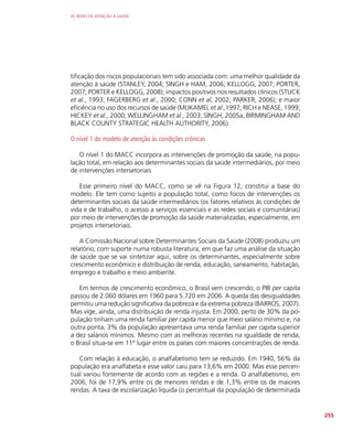 AS REDES DE ATENÇÃO À SAÚDE
255
tificação dos riscos populacionais tem sido associada com: uma melhor qualidade da
atenção à saúde (STANLEY, 2004; SINGH e HAM, 2006; KELLOGG, 2007; PORTER,
2007; PORTER e KELLOGG, 2008); impactos positivos nos resultados clínicos (STUCK
et al., 1993; FAGERBERG et al., 2000; CONN et al, 2002; PARKER, 2006); e maior
eficiência no uso dos recursos de saúde (MUKAMEL et al.,1997; RICH e NEASE, 1999;
HICKEY et al., 2000; WELLINGHAM et al., 2003; SINGH, 2005a; BIRMINGHAM AND
BLACK COUNTY STRATEGIC HEALTH AUTHORITY, 2006).
O nível 1 do modelo de atenção às condições crônicas
O nível 1 do MACC incorpora as intervenções de promoção da saúde, na popu-
lação total, em relação aos determinantes sociais da saúde intermediários, por meio
de intervenções intersetoriais
Esse primeiro nível do MACC, como se vê na Figura 12, constitui a base do
modelo. Ele tem como sujeito a população total, como focos de intervenções os
determinantes sociais da saúde intermediários (os fatores relativos às condições de
vida e de trabalho, o acesso a serviços essenciais e as redes sociais e comunitárias)
por meio de intervenções de promoção da saúde materializadas, especialmente, em
projetos intersetoriais.
A Comissão Nacional sobre Determinantes Sociais da Saúde (2008) produziu um
relatório, com suporte numa robusta literatura, em que faz uma análise da situação
de saúde que se vai sintetizar aqui, sobre os determinantes, especialmente sobre
crescimento econômico e distribuição de renda, educação, saneamento, habitação,
emprego e trabalho e meio ambiente.
Em termos de crescimento econômico, o Brasil vem crescendo; o PIB per capita
passou de 2.060 dólares em 1960 para 5.720 em 2006. A queda das desigualdades
permitiu uma redução significativa da pobreza e da extrema pobreza (BARROS, 2007).
Mas vige, ainda, uma distribuição de renda injusta. Em 2000, perto de 30% da po-
pulação tinham uma renda familiar per capita menor que meio salário mínimo e, na
outra ponta, 3% da população apresentava uma renda familiar per capita superior
a dez salários mínimos. Mesmo com as melhoras recentes na igualdade de renda,
o Brasil situa-se em 11º lugar entre os países com maiores concentrações de renda.
Com relação à educação, o analfabetismo tem se reduzido. Em 1940, 56% da
população era analfabeta e esse valor caiu para 13,6% em 2000. Mas esse percen-
tual variou fortemente de acordo com as regiões e a renda. O analfabetismo, em
2006, foi de 17,9% entre os de menores rendas e de 1,3% entre os de maiores
rendas. A taxa de escolarização líquida (o percentual da população de determinada
 