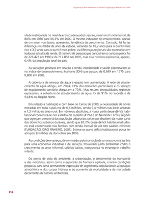 Organização Pan-Americana da Saúde / Organização Mundial da Saúde
256
idade matriculada no nível de ensino adequado) cresceu, no ensino fundamental, de
80% em 1980 para 94,3% em 2000. O mesmo indicador, no ensino médio, apesar
de um valor mais baixo, apresentou tendência de crescimento. Contudo, há fortes
diferenças na média de anos de estudo, variando de 10,2 anos para o quintil mais
rico e 3,9 anos para o quintil mais pobre; as diferenças regionais são expressivas em
todos os estratos de renda. O número de pessoas que concluíram o curso superior foi
de 226.423 em 1980 e de 717.858 em 2005, mas esse número representa, apenas,
0,4% da população total do país.
As variações positivas em relação à renda, escolaridade e saúde expressaram-se
no índice de desenvolvimento humano (IDH) que passou de 0,649 em 1975 para
0,800 em 2005.
A cobertura de serviços de água e esgoto tem aumentado. A rede de abaste-
cimento de água atingiu, em 2004, 83% dos domicílios particulares e os serviços
de esgotamento sanitário chegaram a 70%. Mas restam desigualdades regionais
expressivas; a cobertura de abastecimento de água foi de 91% no Sudeste e de
54,8% na Região Norte.
Em relação à habitação e com base no Censo de 2000, a necessidade de novas
moradias em todo o país era de 6,6 milhões, sendo 5,4 milhões nas áreas urbanas
e 1,2 milhão na área rural. Em números absolutos, a maior parte desse déficit habi-
tacional concentra-se nos estados do Sudeste (41%) e do Nordeste (32%), regiões
que agregam a maioria da população urbana do país e que dispõem da maior parte
dos domicílios urbanos duráveis, sendo que 83,2% desse déficit habitacional urba-
no está concentrado nas famílias com renda mensal de até três salários mínimos
(FUNDAÇÃO JOÃO PINHEIRO, 2004). Estima-se que o déficit habitacional possa ter
atingido 8 milhões de domicílios em 2005.
As condições de emprego, determinadas pela transição de uma economia agrária
para uma economia industrial e de serviços, trouxeram junto problemas como o
crescimento do setor informal, salários baixos, insegurança no emprego e trabalho
infantil.
Do ponto de vista do ambiente, a urbanização, o crescimento do transporte
e das indústrias, assim como a expansão da fronteira agrícola, criaram condições
propícias para uma permanente exposição de segmentos populacionais à poluição
atmosférica e dos corpos hídricos e ao aumento da mortalidade e da morbidade
decorrentes de fatores ambientais.
 