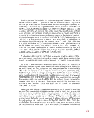 AS REDES DE ATENÇÃO À SAÚDE
257
As redes sociais e comunitárias são fundamentais para o incremento do capital
social e da coesão social. O capital social pode ser definido como um conjunto de
atributos que estão presentes numa sociedade como bens intangíveis que favorecem
a confiança, a reciprocidade a ação social com relação a normas compartilhadas
(PUTNAM et al., 1994). O capital social é um fator relevante para alcançar a coesão
social que representa um conceito mais amplo e que inclui a ausência de conflitos
sociais latentes e a presença de fortes laços sociais, onde se incluem a confiança e
as normas de reciprocidade, as associações que superam a divisão social e as insti-
tuições dedicadas a manejar os conflitos (HOPENHAYN, 2006). As associações entre
capital social e desenvolvimento econômico, educação, violência, mobilidade de
emprego e governabilidade estão bem estabelecidas (COLEMAN, 1988; SAMPSON
et al., 1997; BAQUERO, 2003). O mesmo vem ocorrendo entre capital social e saúde
(MLADOVSKY e MOSSIALOS, 2006; SAPAG e KAWACHI, 2007; SCOTT e HOFMEYER,
2007). De outro lado, sugere-se que os sistemas públicos universais de atenção à
saúde, como o SUS, contribuem para a acumulação de capital social (FIGUERAS et
al, 2008; NORWEGIAN DIRECTORATE OF HEALTH, 2008).
A ação desses determinantes manifestam-se na saúde em vários aspectos. Há tra-
balhos que tratam, especificamente, das determinações sociais das condições crônicas
(HEALTH NEXUS AND ONTARIO CHRONIC DISEASE PREVENTION ALLIANCE, 2008).
No Brasil, o desenvolvimento econômico desigual faz com que a mortalidade
infantil seja maior em regiões menos desenvolvidas que em regiões mais desenvolvi-
das. Minas Gerais, em 2007, apresentou uma taxa de mortalidade infantil média de
14,7 óbitos em menores de um ano por mil nascidos vivos, mas essa média variou
de 25,0 a 28,0 nas três microrregiões mais pobres do Vale do Mucuri e Rio Doce,
a uma mortalidade infantil de um dígito nas três microrregiões mais desenvolvidas
(SUPERINTENDÊNCIA DE EPIDEMIOLOGIA, 2008). O mesmo ocorre com a utilização
de serviços de saúde no estado. Em 2005, 43% das mulheres fizeram mamografias,
mas essa média variou de menos de 5% no Vale do Jequitinhonha, uma região mui-
to pobre, a 65% na região Centro, uma região mais rica (COMITÊ DE ASSUNTOS
ESTRATÉGICOS, 2005).
As relações entre renda e saúde são nítidas em nosso país. A percepção do estado
de saúde varia conforme a classe de rendimento. Dados da PNAD 2003, trabalhados
para Minas Gerais, mostraram que a autopercepção de um estado de saúde ruim
ou muito ruim para o estado foi, em média, de 3,7%, mas variou de 0,2% nas
pessoas com renda familiar mensal superior a 20 salários mínimos a 6,6% naquelas
de rendimento de até 1 salário mínimo (FUNDAÇÃO JOÃO PINHEIRO, 2005). Ou-
tros trabalhos demonstraram que as pessoas de menor renda tenderam a utilizar
menos os serviços de saúde (IBGE, 2003), a ter maiores restrições de atividades por
 